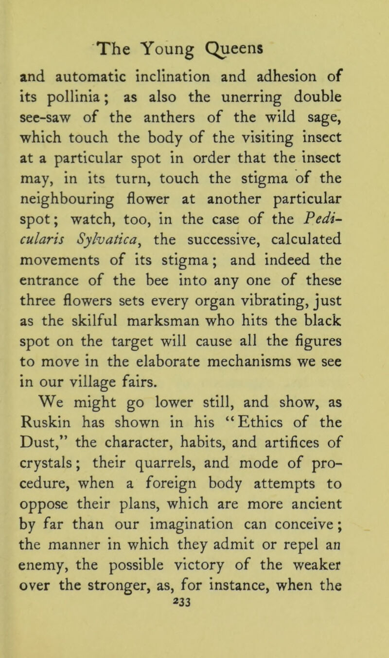 and automatic inclination and adhesion of its pollinia; as also the unerring double see-saw of the anthers of the wild sage, which touch the body of the visiting insect at a particular spot in order that the insect may, in its turn, touch the stigma of the neighbouring flower at another particular spot; watch, too, in the case of the Pedi- cular is Sylvatica, the successive, calculated movements of its stigma; and indeed the entrance of the bee into any one of these three flowers sets every organ vibrating, just as the skilful marksman who hits the black spot on the target will cause all the figures to move in the elaborate mechanisms we see in our village fairs. We might go lower still, and show, as Ruskin has shown in his “ Ethics of the Dust,” the character, habits, and artifices of crystals; their quarrels, and mode of pro- cedure, when a foreign body attempts to oppose their plans, which are more ancient by far than our imagination can conceive ; the manner in which they admit or repel an enemy, the possible victory of the weaker over the stronger, as, for instance, when the