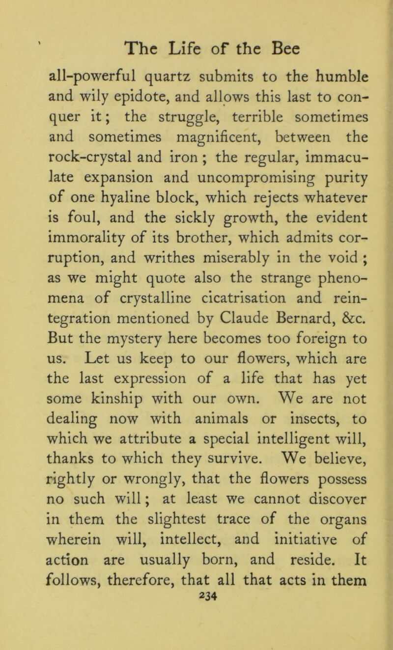 all-powerful quartz submits to the humble and wily epidote, and allows this last to con- quer it; the struggle, terrible sometimes and sometimes magnificent, between the rock-crystal and iron ; the regular, immacu- late expansion and uncompromising purity of one hyaline block, which rejects whatever is foul, and the sickly growth, the evident immorality of its brother, which admits cor- ruption, and writhes miserably in the void ; as we might quote also the strange pheno- mena of crystalline cicatrisation and rein- tegration mentioned by Claude Bernard, &c. But the mystery here becomes too foreign to us. Let us keep to our flowers, which are the last expression of a life that has yet some kinship with our own. We are not dealing now with animals or insects, to which we attribute a special intelligent will, thanks to which they survive. We believe, rightly or wrongly, that the flowers possess no such will; at least we cannot discover in them the slightest trace of the organs wherein will, intellect, and initiative of action are usually born, and reside. It follows, therefore, that all that acts in them