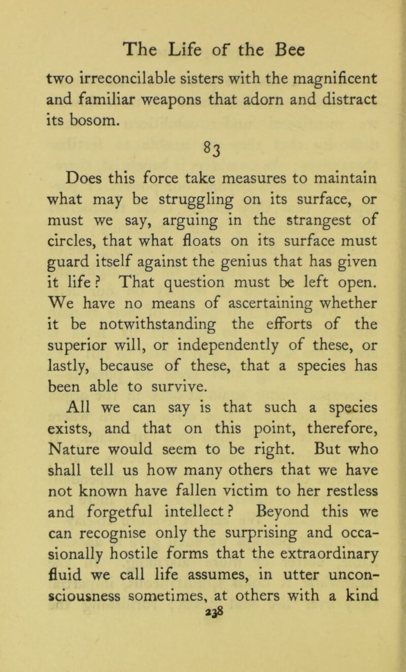 two irreconcilable sisters with the magnificent and familiar weapons that adorn and distract its bosom. 83 Does this force take measures to maintain what may be struggling on its surface, or must we say, arguing in the strangest of circles, that what floats on its surface must guard itself against the genius that has given it life ? That question must be left open. We have no means of ascertaining whether it be notwithstanding the efforts of the superior will, or independently of these, or lastly, because of these, that a species has been able to survive. All we can say is that such a species exists, and that on this point, therefore, Nature would seem to be right. But who shall tell us how many others that we have not known have fallen victim to her restless and forgetful intellect ? Beyond this we can recognise only the surprising and occa- sionally hostile forms that the extraordinary fluid we call life assumes, in utter uncon- sciousness sometimes, at others wTith a kind