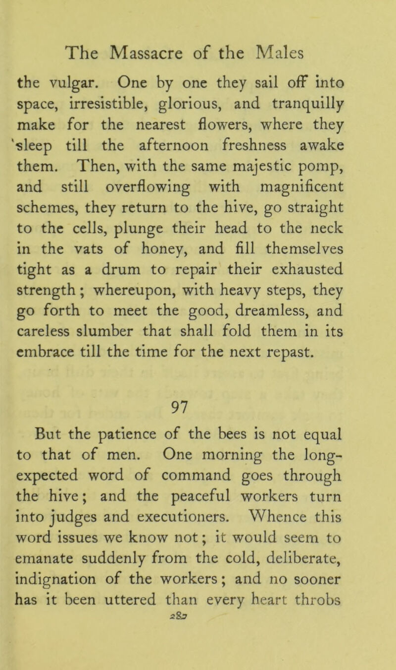 the vulgar. One by one they sail off into space, irresistible, glorious, and tranquilly make for the nearest flowers, where they ‘sleep till the afternoon freshness awake them. Then, with the same majestic pomp, and still overflowing with magnificent schemes, they return to the hive, go straight to the cells, plunge their head to the neck in the vats of honey, and fill themselves tight as a drum to repair their exhausted strength; whereupon, with heavy steps, they go forth to meet the good, dreamless, and careless slumber that shall fold them in its embrace till the time for the next repast. 97 But the patience of the bees is not equal to that of men. One morning the long- expected word of command goes through the hive; and the peaceful workers turn into judges and executioners. Whence this word issues we know not; it would seem to emanate suddenly from the cold, deliberate, indignation of the workers; and no sooner has it been uttered than every heart throbs