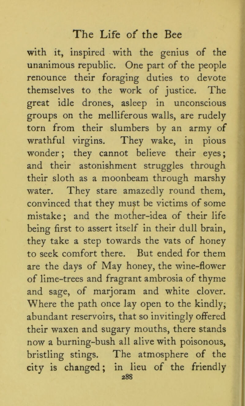 with it, inspired with the genius of the unanimous republic. One part of the people renounce their foraging duties to devote themselves to the work of justice. The great idle drones, asleep in unconscious groups on the melliferous walls, are rudely torn from their slumbers by an army of wrathful virgins. They wake, in pious wonder; they cannot believe their eyes; and their astonishment struggles through their sloth as a moonbeam through marshy water. They stare amazedly round them, convinced that they must be victims of some mistake; and the mother-idea of their life being first to assert itself in their dull brain, they take a step towards the vats of honey to seek comfort there. But ended for them are the days of May honey, the wine-flower of lime-trees and fragrant ambrosia of thyme and sage, of marjoram and white clover. Where the path once lay open to the kindly; abundant reservoirs, that so invitingly offered their waxen and sugary mouths, there stands now a burning-bush all alive with poisonous, bristling stings. The atmosphere of the city is changed; in lieu of the friendly