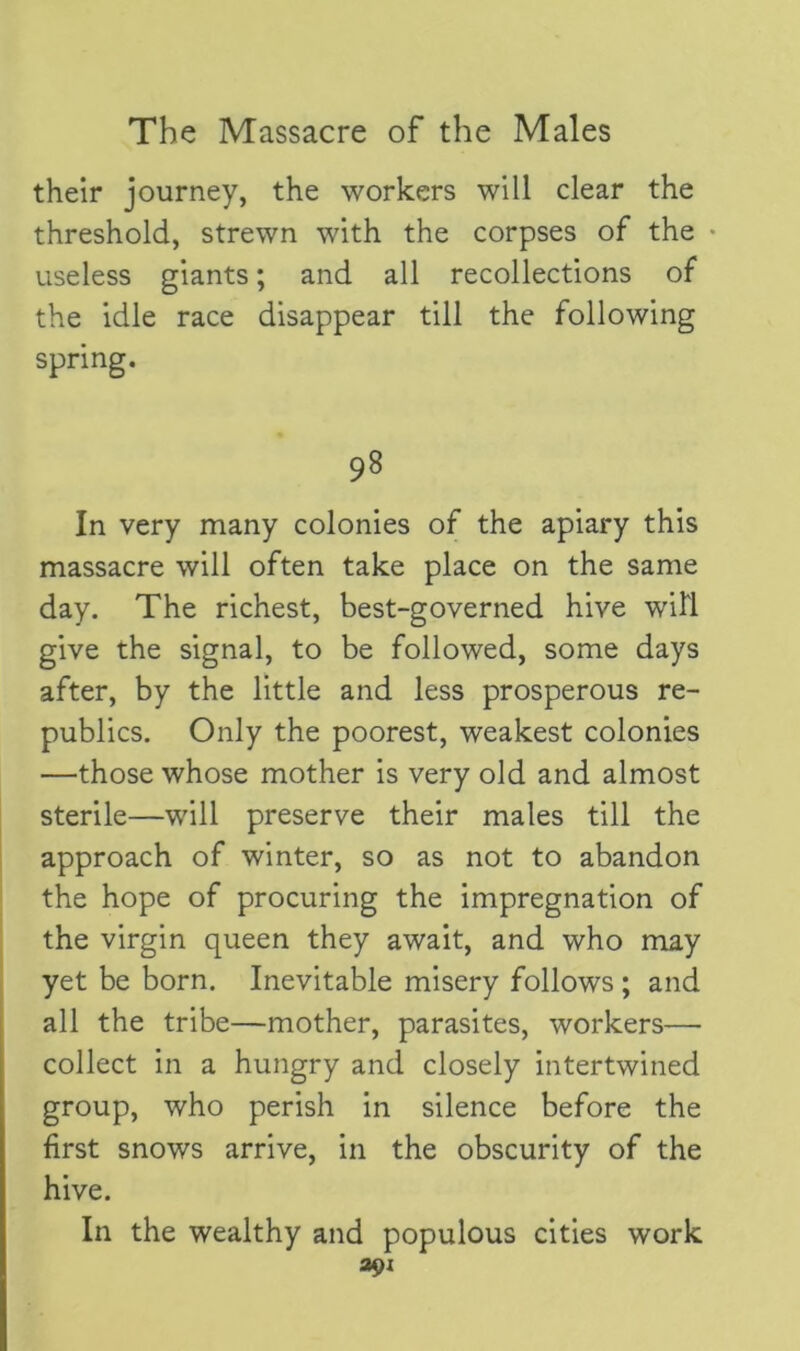 their journey, the workers will clear the threshold, strewn with the corpses of the useless giants; and all recollections of the idle race disappear till the following spring. 98 In very many colonies of the apiary this massacre will often take place on the same day. The richest, best-governed hive will give the signal, to be followed, some days after, by the little and less prosperous re- publics. Only the poorest, weakest colonies —those whose mother is very old and almost sterile—will preserve their males till the approach of winter, so as not to abandon the hope of procuring the impregnation of the virgin queen they await, and who may yet be born. Inevitable misery follows ; and all the tribe—mother, parasites, workers— collect in a hungry and closely intertwined group, who perish in silence before the first snows arrive, in the obscurity of the hive. In the wealthy and populous cities work