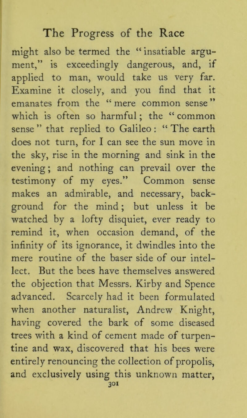 might also be termed the “ insatiable argu- ment,” is exceedingly dangerous, and, if applied to man, would take us very far. Examine it closely, and you find that it emanates from the “ mere common sense ” which is often so harmful; the “ common sense ” that replied to Galileo : “ The earth does not turn, for I can see the sun move in the sky, rise in the morning and sink in the evening; and nothing can prevail over the testimony of my eyes.” Common sense makes an admirable, and necessary, back- ground for the mind; but unless it be watched by a lofty disquiet, ever ready to remind it, when occasion demand, of the infinity of its ignorance, it dwindles into the mere routine of the baser side of our intel- lect. But the bees have themselves answered the objection that Messrs. Kirby and Spence advanced. Scarcely had it been formulated when another naturalist, Andrew Knight, having covered the bark of some diseased trees with a kind of cement made of turpen- tine and wax, discovered that his bees were entirely renouncing the collection of propolis, and exclusively using this unknown matter,