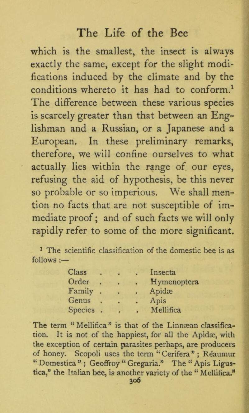 which is the smallest, the insect is always exactly the same, except for the slight modi- fications induced by the climate and by the conditions whereto it has had to conform.1 The difference between these various species is scarcely greater than that between an Eng- lishman and a Russian, or a Japanese and a European. In these preliminary remarks, therefore, we will confine ourselves to what actually lies within the range of our eyes, refusing the aid of hypothesis, be this never so probable or so imperious. We shall men- tion no facts that are not susceptible of im- mediate proof; and of such facts we will only rapidly refer to some of the more significant. 1 The scientific classification of the domestic bee is as follows :— The term “Mellifica” is that of the Linnaean classifica- tion. It is not of the happiest, for all the Apidae, with the exception of certain parasites perhaps, are producers of honey. Scopoli uses the term “Cerifera” ; Reaumur “ Domestica ” ; Geoffroy “ Gregaria.” The “ Apis Ligus- tica,” the Italian bee, is another variety of the “ Mellifica.’1 Class Insecta Hymenoptera Apidae Apis Mellifica Order Family . Genus Species .