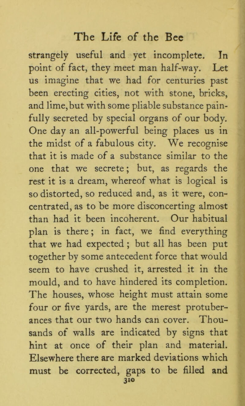 strangely useful and yet incomplete. In point of fact, they meet man half-way. Let us imagine that we had for centuries past been erecting cities, not with stone, bricks, and lime, but with some pliable substance pain- fully secreted by special organs of our body. One day an all-powerful being places us in the midst of a fabulous city. We recognise that it is made of a substance similar to the one that we secrete; but, as regards the rest it is a dream, whereof what is logical is so distorted, so reduced and, as it were, con- centrated, as to be more disconcerting almost than had it been incoherent. Our habitual plan is there; in fact, we find everything that we had expected ; but all has been put together by some antecedent force that would seem to have crushed it, arrested it in the mould, and to have hindered its completion. The houses, whose height must attain some four or five yards, are the merest protuber- ances that our two hands can cover. Thou- sands of walls are indicated by signs that hint at once of their plan and material. Elsewhere there are marked deviations which must be corrected, gaps to be filled and 3x0