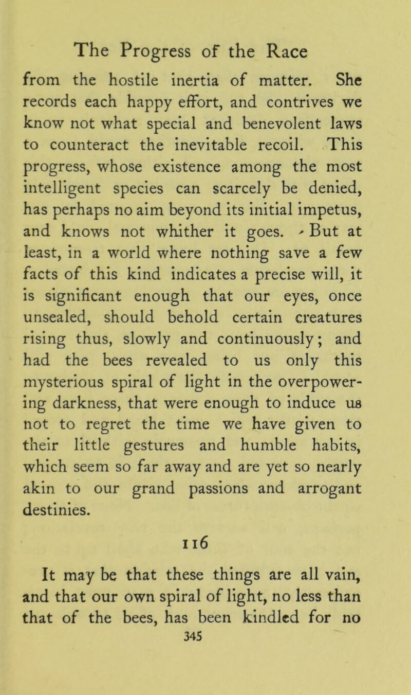 from the hostile inertia of matter. She records each happy effort, and contrives we know not what special and benevolent laws to counteract the inevitable recoil. This progress, whose existence among the most intelligent species can scarcely be denied, has perhaps no aim beyond its initial impetus, and knows not whither it goes. ' But at least, in a world where nothing save a few facts of this kind indicates a precise will, it is significant enough that our eyes, once unsealed, should behold certain creatures rising thus, slowly and continuously; and had the bees revealed to us only this mysterious spiral of light in the overpower- ing darkness, that were enough to induce us not to regret the time we have given to their little gestures and humble habits, which seem so far away and are yet so nearly akin to our grand passions and arrogant destinies. 116 It may be that these things are all vain, and that our own spiral of light, no less than that of the bees, has been kindled for no