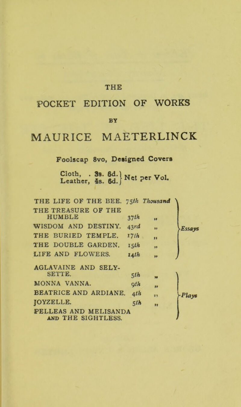 THE POCKET EDITION OF WORKS BY MAURICE MAETERLINCK Foolscap 8vo, Designed Covers Cloth, . Leather, 3s. 6d. 4s. 6d. per Vol. THE LIFE OF THE BEE. 75th Thousand > THE TREASURE OF THE HUMBLE 37 th „ WISDOM AND DESTINY. 43rd THE BURIED TEMPLE. 17th „ THE DOUBLE GARDEN. 15th LIFE AND FLOWERS. 14/A AGLAVAINE AND SELY- SETTE. 5/A MONNA VANNA. 9/A BEATRICE AND ARDIANE. 4th JOYZELLE. 5/A PELLEAS AND MELISANDA and THE SIGHTLESS. -Plays i