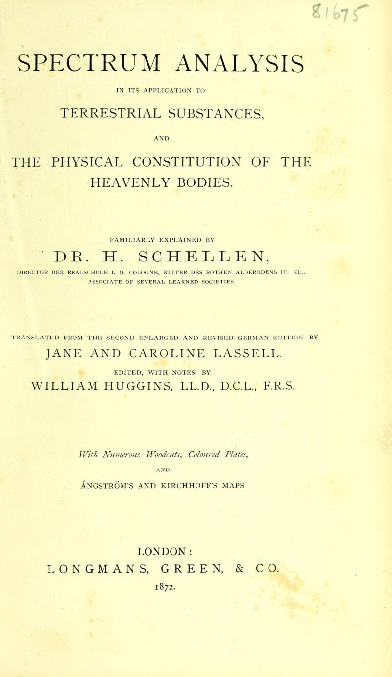 *l>7 SPECTRUM ANALYSIS IN ITS APPLICATION TO TERRESTRIAL SUBSTANCES, AND THE PHYSICAL CONSTITUTION OF THE HEAVENLY BODIES. FAMILIARLY EXPLAINED BY DE. H. SCHELLEN, DIRECTOR DER REALSCHULE I. O. COLOGNE, RITTER DES ROTHEN ALDERODENS IV. KL., ASSOCIATE OF SEVERAL LEARNED SOCIETIES. TRANSLATED FROM THE SECOND ENLARGED AND REVISED GERMAN EDITION BY JANE AND CAROLINE LASSELL. EDITED, WITH NOTES, BY WILLIAM HUGGINS, LL.D., D.C.L., F.R.S. With Numerous Woodcuts, Coloured Plates, AND ANGSTROM’S AND KIRCHHOFF’S MAPS. LONDON: LONGMANS, GREEN, & CO. 1872.