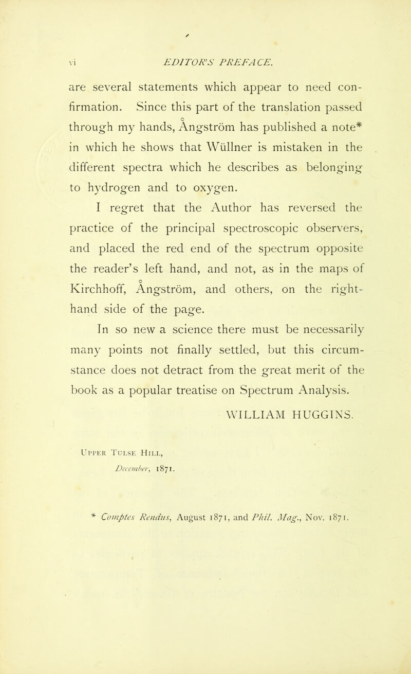 are several statements which appear to need con- firmation. Since this part of the translation passed o through my hands, Angstrom has published a note* in which he shows that Wüllner is mistaken in the different spectra which he describes as belonging to hydrogen and to oxygen. I regret that the Author has reversed the practice of the principal spectroscopic observers, and placed the red end of the spectrum opposite the reader’s left hand, and not, as in the maps of o Kirchhoff, Angstrom, and others, on the right- hand side of the page. In so new a science there must be necessarily many points not finally settled, but this circum- stance does not detract from the great merit of the book as a popular treatise on Spectrum Analysis. WILLIAM HUGGINS. Upper Tulse Hill, December, 1871. Comptes Rencius, August 1871, and Phil. Mag., Nov. 1871.