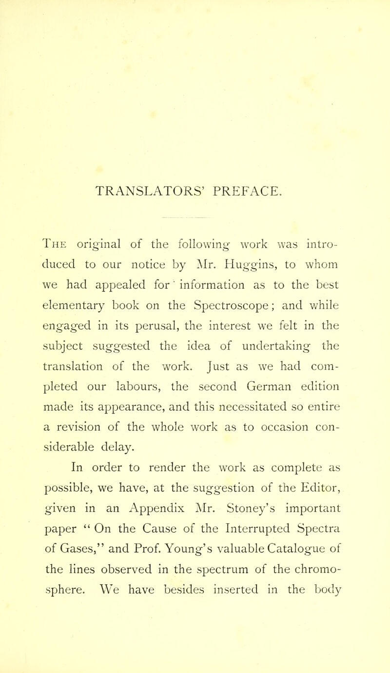 TRANSLATORS’ PREFACE. The original of the following work was intro- duced to our notice by Mr. Huggins, to whom we had appealed for' information as to the best elementary book on the Spectroscope; and while engaged in its perusal, the interest we felt in the subject suggested the idea of undertaking the translation of the work. Just as we had com- pleted our labours, the second German edition made its appearance, and this necessitated so entire a revision of the whole work as to occasion con- siderable delay. In order to render the work as complete as possible, we have, at the suggestion of the Editor, given in an Appendix Mr. Stoney’s important paper “ On the Cause of the Interrupted Spectra of Gases,” and Prof. Young’s valuable Catalogue.of the lines observed in the spectrum of the chromo- sphere. We have besides inserted in the body