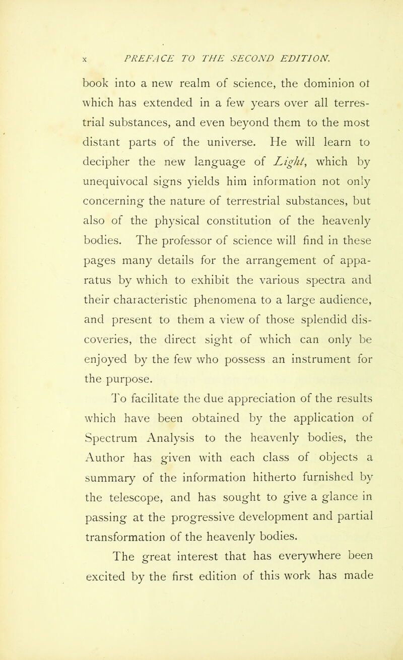 book into a new realm of science, the dominion ot which has extended in a few years over all terres- trial substances, and even beyond them to the most distant parts of the universe. He will learn to decipher the new language of Light, which by unequivocal signs yields him information not only concerning the nature of terrestrial substances, but also of the physical constitution of the heavenly bodies. The professor of science will find in these pages many details for the arrangement of appa- ratus by which to exhibit the various spectra and their characteristic phenomena to a large audience, and present to them a view of those splendid dis- coveries, the direct sight of which can only be enjoyed by the few who possess an instrument for the purpose. To facilitate the due appreciation of the results which have been obtained by the application of Spectrum Analysis to the heavenly bodies, the Author has given with each class of objects a summary of the information hitherto furnished by the telescope, and has sought to give a glance in passing at the progressive development and partial transformation of the heavenly bodies. The great interest that has everywhere been excited by the first edition of this work has made