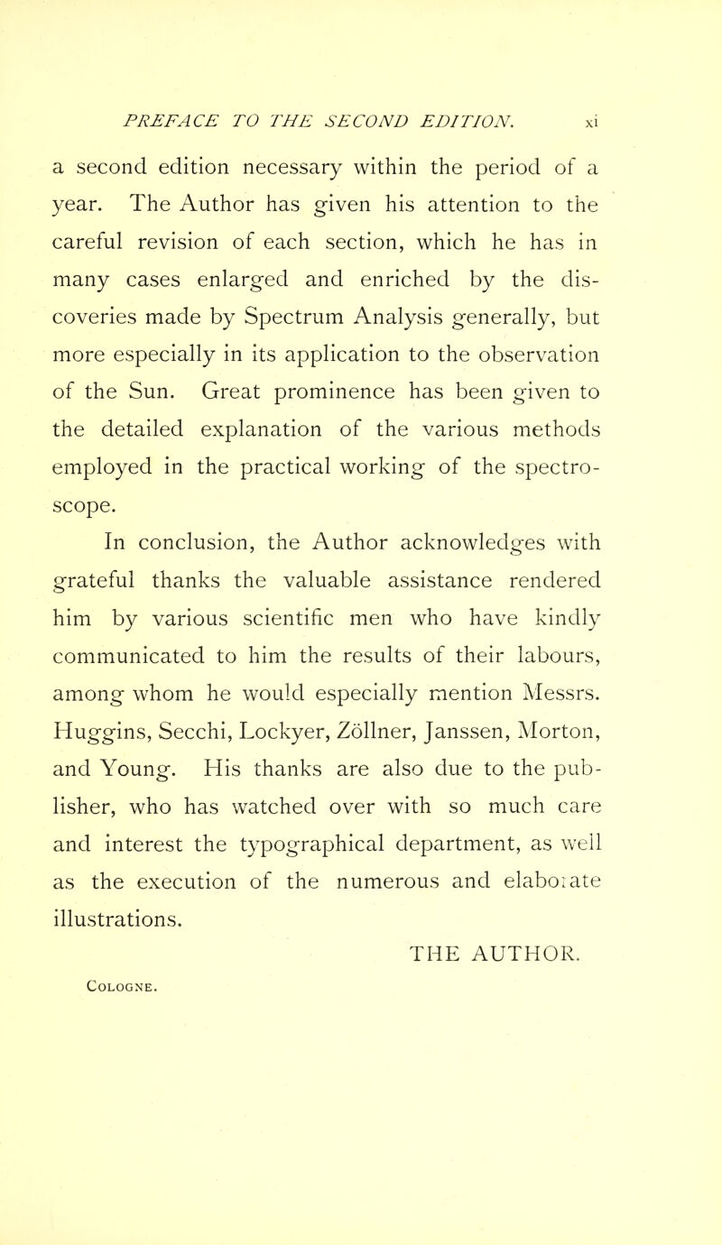 a second edition necessary within the period of a year. The Author has given his attention to the careful revision of each section, which he has in many cases enlarged and enriched by the dis- coveries made by Spectrum Analysis generally, but more especially in its application to the observation of the Sun. Great prominence has been given to the detailed explanation of the various methods employed in the practical working of the spectro- scope. In conclusion, the Author acknowledges with grateful thanks the valuable assistance rendered him by various scientific men who have kindly communicated to him the results of their labours, among whom he would especially mention Messrs. Huggins, Secchi, Lockyer, Zöllner, Janssen, Morton, and Young. His thanks are also due to the pub- lisher, who has watched over with so much care and interest the typographical department, as well as the execution of the numerous and elaborate illustrations. THE AUTHOR. Cologne.