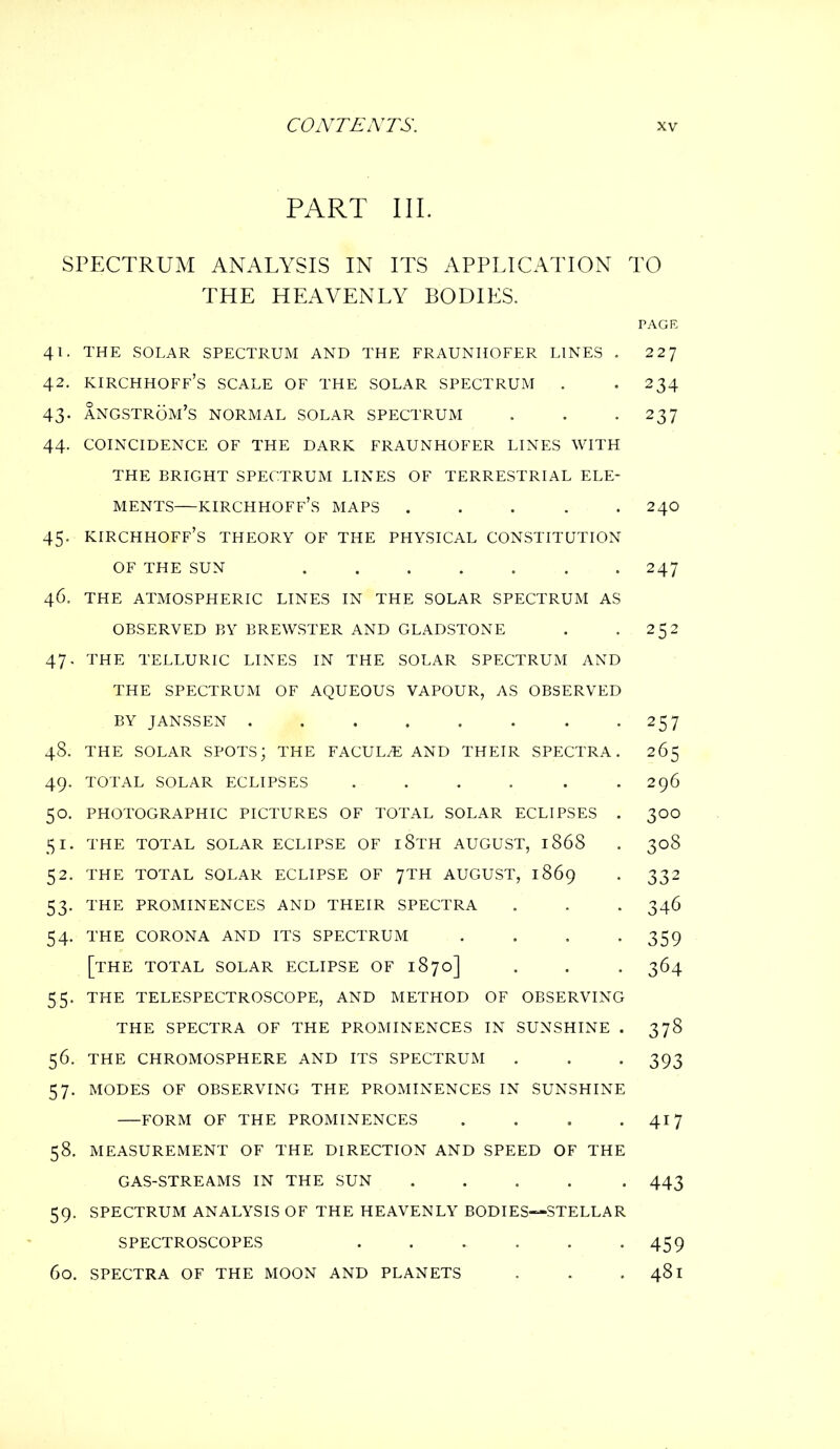 PART III. SPECTRUM ANALYSIS IN ITS APPLICATION TO THE HEAVENLY BODIES. PAGE 41. THE SOLAR SPECTRUM AND THE FRAUNHOFER LINES . 2 2J 42. kirchhoff’s scale of the solar spectrum . -234 43. angstrom's normal solar spectrum . . *237 44. COINCIDENCE OF THE DARK FRAUNHOFER LINES WITH THE BRIGHT SPECTRUM LINES OF TERRESTRIAL ELE- MENTS—kirchhoff’s maps ..... 240 45. KIRCHHOFF’S THEORY OF THE PHYSICAL CONSTITUTION OF THE SUN ....... 247 46. THE ATMOSPHERIC LINES IN THE SOLAR SPECTRUM AS OBSERVED BY BREWSTER AND GLADSTONE . . 252 47. THE TELLURIC LINES IN THE SOLAR SPECTRUM AND THE SPECTRUM OF AQUEOUS VAPOUR, AS OBSERVED BY JANSSEN . . . . . . . *257 48. THE SOLAR SPOTS; THE FACULiE AND THEIR SPECTRA. 265 49. TOTAL SOLAR ECLIPSES 296 50. PHOTOGRAPHIC PICTURES OF TOTAL SOLAR ECLIPSES . 300 51. THE TOTAL SOLAR ECLIPSE OF 18TH AUGUST, 1868 . 308 52. THE TOTAL SOLAR ECLIPSE OF 7TH AUGUST, 1869 . 332 53. THE PROMINENCES AND THEIR SPECTRA . . . 346 54. THE CORONA AND ITS SPECTRUM . . . -359 [the total solar eclipse of 1870] . . . 364 5,5. THE TELESPECTROSCOPE, AND METHOD OF OBSERVING THE SPECTRA OF THE PROMINENCES IN SUNSHINE . 378 56. THE CHROMOSPHERE AND ITS SPECTRUM . . -393 57. MODES OF OBSERVING THE PROMINENCES IN SUNSHINE FORM OF THE PROMINENCES . . . . 417 58. MEASUREMENT OF THE DIRECTION AND SPEED OF THE GAS-STREAMS IN THE SUN ..... 443 59. SPECTRUM ANALYSIS OF THE HEAVENLY BODIES—STELLAR SPECTROSCOPES . . . . . -459 60. SPECTRA OF THE MOON AND PLANETS . . . 481