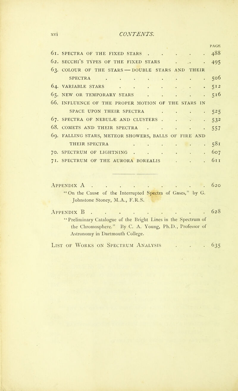 PAGE 61. SPECTRA OF THE FIXED STARS 488 62. SECCHl’S TYPES OF THE FIXED STARS . .. . 495 63. COLOUR OF THE STARS DOUBLE STARS AND THEIR SPECTRA 506 64. VARIABLE STARS . . . . . . . 512 65. NEW OR TEMPORARY STARS 516 66. INFLUENCE OF THE PROPER MOTION OF THE STARS IN SPACE UPON THEIR SPECTRA . . . • 525 67. SPECTRA OF NEBULA AND CLUSTERS . . . • 532 68. COMETS AND THEIR SPECTRA . . . . -557 69. FALLING STARS, METEOR SHOWERS, BALLS OF FIRE AND THEIR SPECTRA . . . . . .581 70. SPECTRUM OF LIGHTNING 607 71. SPECTRUM OF THE AURORA BOREALIS . . . 6ll Appendix A 620 “On the Cause of the Interrupted Spectra of Gases,” by G. Johnstone Stoney, M.A., F.R.S. Appendix B ........ 628 ‘ * Preliminary Catalogue of the Bright Lines in the Spectrum of the Chromosphere.” By C. A. Young, Ph.D., Professor of Astronomy in Dartmouth College. List of Works on Spectrum Analysis 635