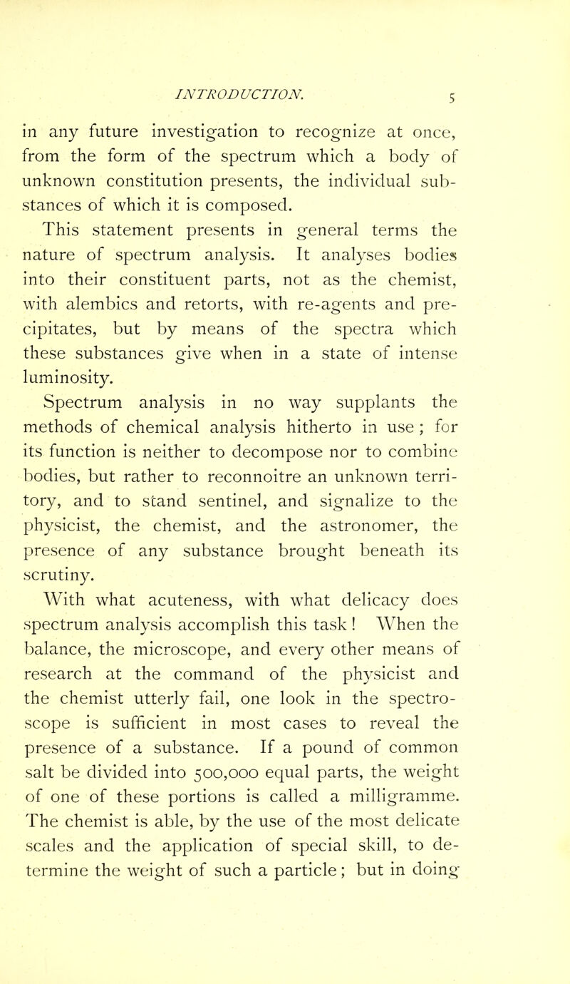 in any future investigation to recognize at once, from the form of the spectrum which a body of unknown constitution presents, the individual sub- stances of which it is composed. This statement presents in general terms the nature of spectrum analysis. It analyses bodies into their constituent parts, not as the chemist, with alembics and retorts, with re-agents and pre- cipitates, but by means of the spectra which these substances give when in a state of intense luminosity. Spectrum analysis in no way supplants the methods of chemical analysis hitherto in use ; for its function is neither to decompose nor to combine bodies, but rather to reconnoitre an unknown terri- tory, and to stand sentinel, and signalize to the physicist, the chemist, and the astronomer, the presence of any substance brought beneath its scrutiny. With what acuteness, with what delicacy does spectrum analysis accomplish this task! When the balance, the microscope, and every other means of research at the command of the physicist and the chemist utterly fail, one look in the spectro- scope is sufficient in most cases to reveal the presence of a substance. If a pound of common salt be divided into 500,000 equal parts, the weight of one of these portions is called a milligramme. The chemist is able, by the use of the most delicate scales and the application of special skill, to de- termine the weight of such a particle; but in doing