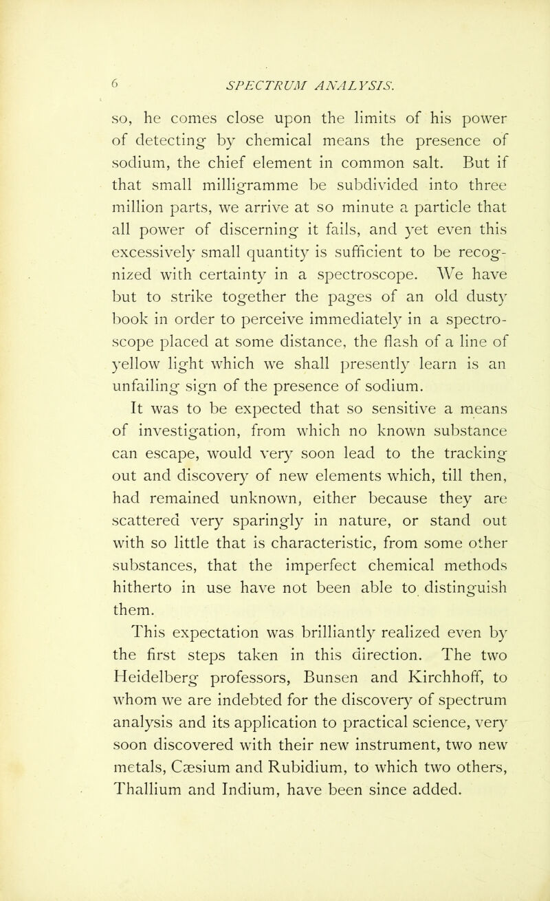 so, he comes close upon the limits of his power of detecting by chemical means the presence of sodium, the chief element in common salt. But if that small milligramme be subdivided into three million parts, we arrive at so minute a particle that all power of discerning it fails, and yet even this excessively small quantity is sufficient to be recog- nized with certainty in a spectroscope. We have but to strike together the pages of an old dusty book in order to perceive immediately in a spectro- scope placed at some distance, the flash of a line of yellow light which we shall presently learn is an unfailing sign of the presence of sodium. It was to be expected that so sensitive a means of investigation, from which no known substance can escape, would very soon lead to the tracking out and discovery of new elements which, till then, had remained unknown, either because they are scattered very sparingly in nature, or stand out with so little that is characteristic, from some other substances, that the imperfect chemical methods hitherto in use have not been able to distinguish them. This expectation was brilliantly realized even by the first steps taken in this direction. The two Heidelberg professors, Bunsen and Kirchhoff, to whom we are indebted for the discovery of spectrum analysis and its application to practical science, very soon discovered with their new instrument, two new metals, Caesium and Rubidium, to which two others, Thallium and Indium, have been since added.