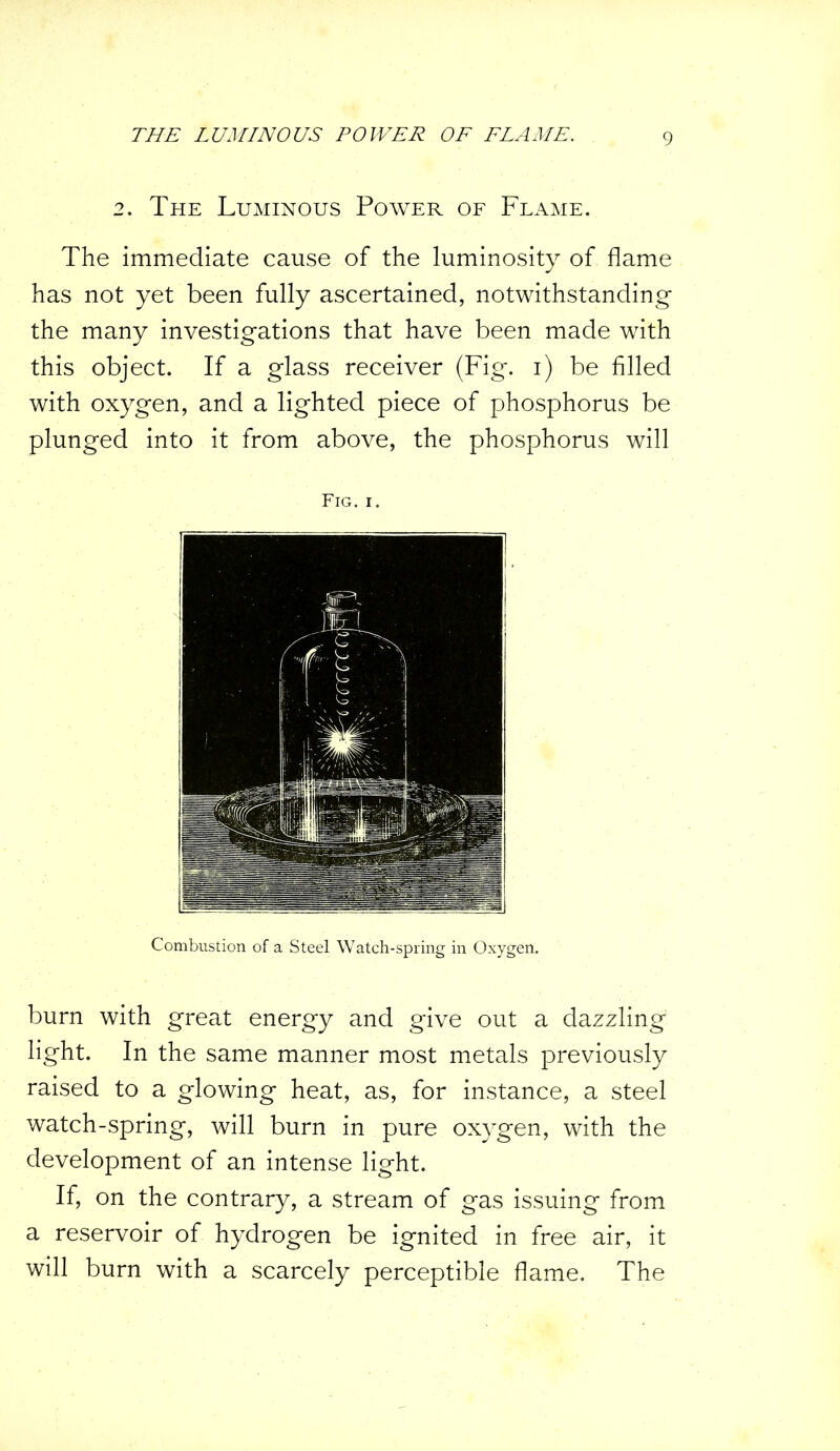 2. The Luminous Power of Flame. The immediate cause of the luminosity of flame has not yet been fully ascertained, notwithstanding the many investigations that have been made with this object. If a glass receiver (Fig. i) be filled with oxygen, and a lighted piece of phosphorus be plunged into it from above, the phosphorus will Fig. i. Combustion of a Steel Watch-spring in Oxygen. burn with great energy and give out a dazzling light. In the same manner most metals previously raised to a glowing heat, as, for instance, a steel watch-spring, will burn in pure oxygen, with the development of an intense light. If, on the contrary, a stream of gas issuing from a reservoir of hydrogen be ignited in free air, it will burn with a scarcely perceptible flame. The