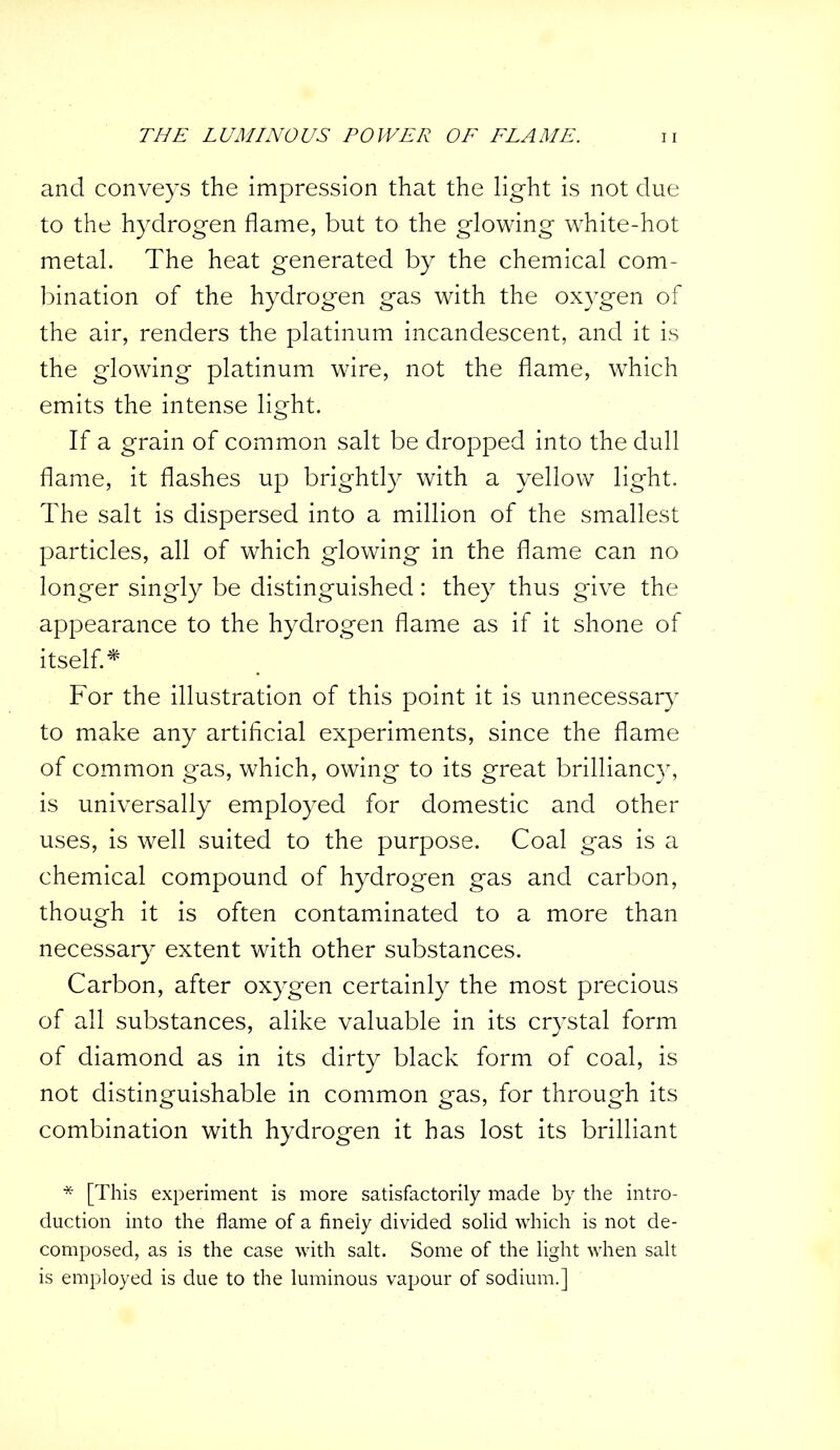 and conveys the impression that the light is not due to the hydrogen flame, but to the glowing white-hot metal. The heat generated by the chemical com- bination of the hydrogen gas with the oxygen of the air, renders the platinum incandescent, and it is the glowing platinum wire, not the flame, which emits the intense light. If a grain of common salt be dropped into the dull flame, it flashes up brightly with a yellow light. The salt is dispersed into a million of the smallest particles, all of which glowing in the flame can no longer singly be distinguished: they thus give the appearance to the hydrogen flame as if it shone of itself. * For the illustration of this point it is unnecessary to make any artificial experiments, since the flame of common gas, which, owing to its great brillianc}^, is universally employed for domestic and other uses, is well suited to the purpose. Coal gas is a chemical compound of hydrogen gas and carbon, though it is often contaminated to a more than necessary extent with other substances. Carbon, after oxygen certainly the most precious of all substances, alike valuable in its crystal form of diamond as in its dirty black form of coal, is not distinguishable in common gas, for through its combination with hydrogen it has lost its brilliant * [This experiment is more satisfactorily made by the intro- duction into the flame of a finely divided solid which is not de- composed, as is the case with salt. Some of the light when salt is employed is due to the luminous vapour of sodium.]