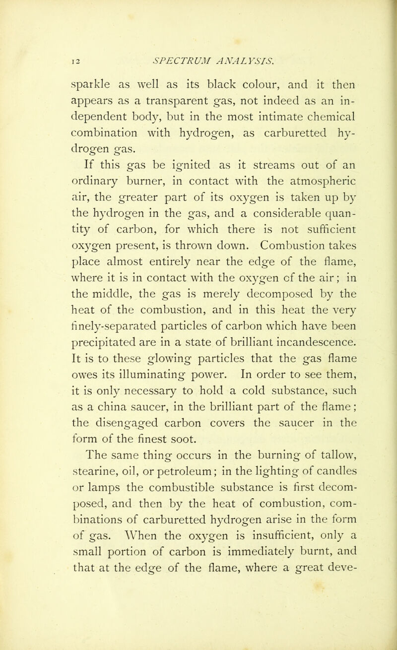 sparkle as well as its black colour, and it then appears as a transparent gas, not indeed as an in- dependent body, but in the most intimate chemical combination with hydrogen, as carburetted hy- drogen gas. If this gas be ignited as it streams out of an ordinary burner, in contact with the atmospheric air, the greater part of its oxygen is taken up by the hydrogen in the gas, and a considerable quan- tity of carbon, for which there is not sufficient oxygen present, is thrown down. Combustion takes place almost entirely near the edge of the flame, where it is in contact with the oxygen of the air; in the middle, the gas is merely decomposed by the heat of the combustion, and in this heat the very finely-separated particles of carbon which have been precipitated are in a state of brilliant incandescence. It is to these glowing particles that the gas flame owes its illuminating power. In order to see them, it is only necessary to hold a cold substance, such as a china saucer, in the brilliant part of the flame; the disengaged carbon covers the saucer in the form of the finest soot. The same thing occurs in the burning of tallow, Stearine, oil, or petroleum; in the lighting of candles or lamps the combustible substance is first decom- posed, and then by the heat of combustion, com- binations of carburetted hydrogen arise in the form of gas. When the oxygen is insufficient, only a small portion of carbon is immediately burnt, and that at the edge of the flame, where a great deve-