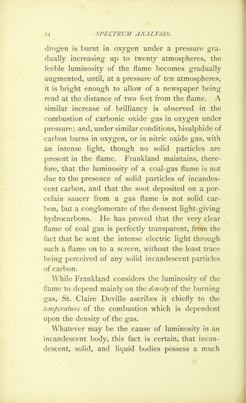 drogen is burnt in oxygen under a pressure gra- dually increasing up to twenty atmospheres, the feeble luminosity of the flame becomes gradually augmented, until, at a pressure of ten atmospheres, it is bright enough to allow of a newspaper being read at the distance of two feet from the flame. A similar increase of brilliancy is observed in the combustion of carbonic oxide gas in oxygen under pressure; and, under similar conditions, bisulphide of carbon burns in oxygen, or in nitric oxide gas, with an intense light, though no solid particles are present in the flame. Frankland maintains, there- fore, that the luminosity of a coal-gas flame is not due to the presence of solid particles of incandes- cent carbon, and that the soot deposited on a por- celain saucer from a gas flame is not solid car- bon, but a conglomerate of the densest light-giving hydrocarbons. He has proved that the very clear flame of coal gas is perfectly transparent, from the fact that he sent the intense electric light through such a flame on to a screen, without the least trace being perceived of any solid incandescent particles of carbon. While Frankland considers the luminosity of the flame to depend mainly on the density of the burning gas, St. Claire Deville ascribes it chiefly to the temperature of the combustion which is dependent upon the density of the gas. Whatever may be the cause of luminosity in an incandescent body, this fact is certain, that incan- descent, solid, and liquid bodies possess a much