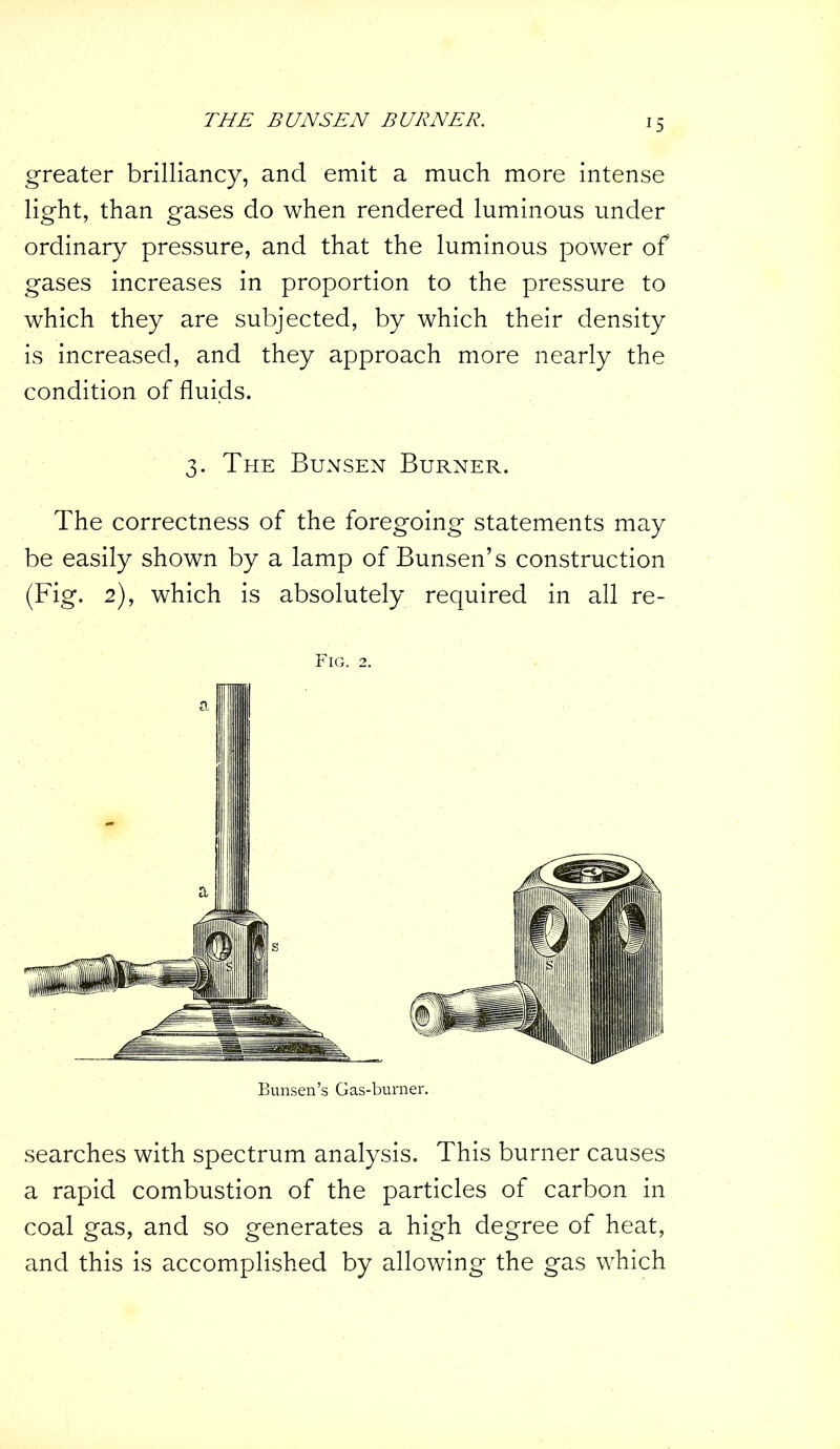 !5 greater brilliancy, and emit a much more intense light, than gases do when rendered luminous under ordinary pressure, and that the luminous power of gases increases in proportion to the pressure to which they are subjected, by which their density is increased, and they approach more nearly the condition of fluids. 3. The Bunsen Burner. The correctness of the foregoing statements may be easily shown by a lamp of Bunsen’s construction (Fig. 2), which is absolutely required in all re- Fig. 2. Bunsen’s Gas-burner. searches with spectrum analysis. This burner causes a rapid combustion of the particles of carbon in coal gas, and so generates a high degree of heat, and this is accomplished by allowing the gas which