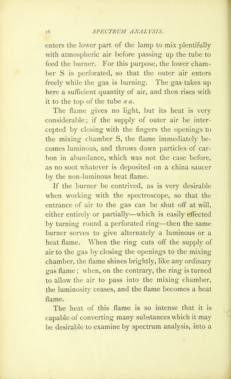 enters the lower part of the lamp to mix plentifully with atmospheric air before passing up the tube to feed the burner. For this purpose, the lower cham- ber S is perforated, so that the outer air enters freely while the gas is burning. The gas takes up here a sufficient quantity of air, and then rises with it to the top of the tube a a. The flame gives no light, but its heat is very considerable; if the supply of outer air be inter- cepted by closing with the fingers the openings to the mixing chamber S, the flame immediately be- comes luminous, and throws down particles of car- bon in abundance, which was not the case before, as no soot whatever is deposited on a china saucer by the non-luminous heat flame. If the burner be contrived, as is very desirable when working with the spectroscope, so that the entrance of air to the gas can be shut off at will, either entirely or partially—which is easily effected by turning round a perforated ring—then the same burner serves to give alternately a luminous or a heat flame. When the ring cuts off the supply of air to the gas by closing the openings to the mixing chamber, the flame shines brightly, like any ordinary gas flame ; when, on the contrary, the ring is turned to allow the air to pass into the mixing chamber, the luminosity ceases, and the flame becomes a heat flame. The heat of this flame is so intense that it is capable of converting many substances which it may be desirable to examine by spectrum analysis, into a