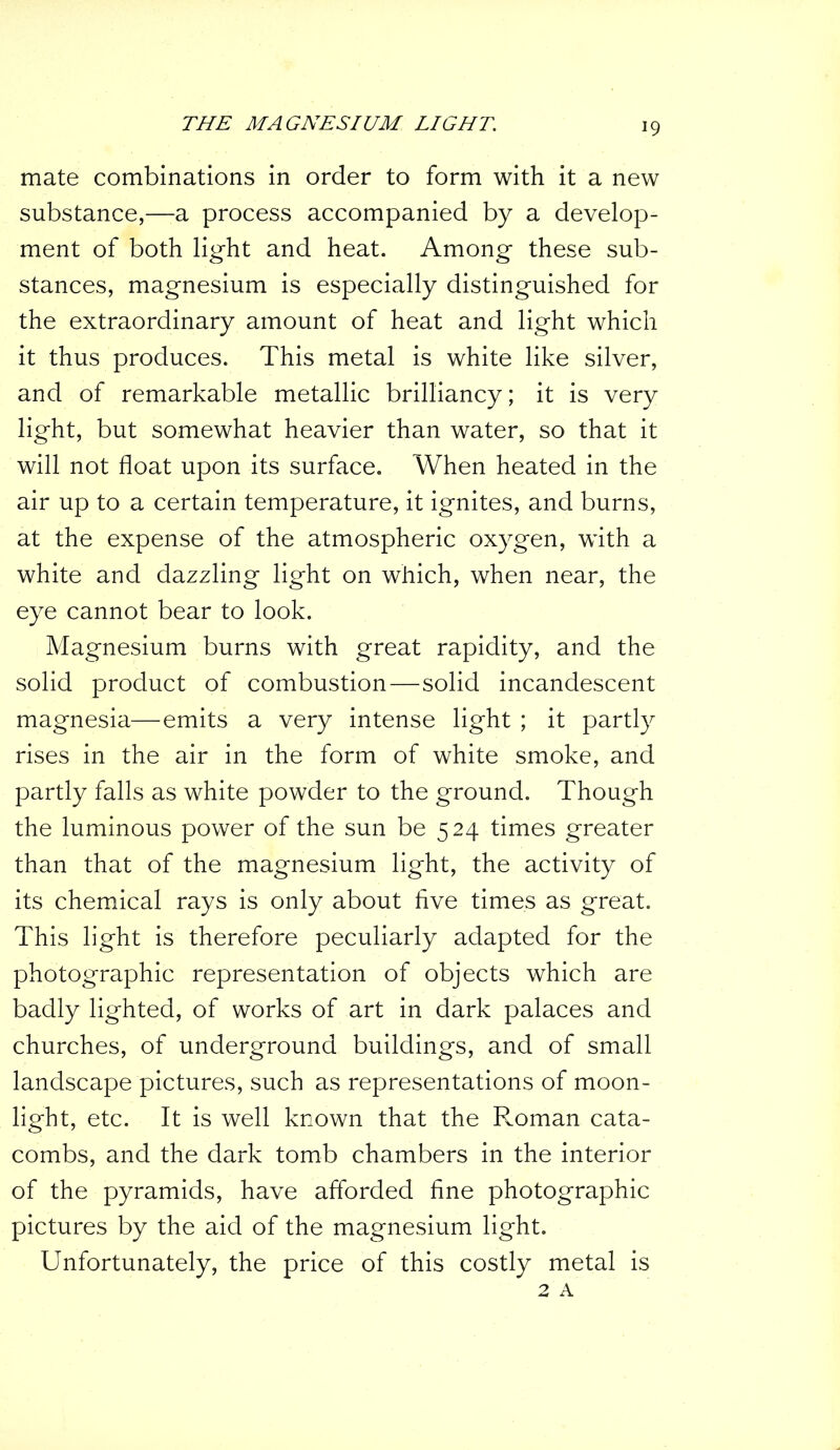 mate combinations in order to form with it a new substance,—a process accompanied by a develop- ment of both light and heat. Among these sub- stances, magnesium is especially distinguished for the extraordinary amount of heat and light which it thus produces. This metal is white like silver, and of remarkable metallic brilliancy; it is very light, but somewhat heavier than water, so that it will not float upon its surface. When heated in the air up to a certain temperature, it ignites, and burns, at the expense of the atmospheric oxygen, with a white and dazzling light on which, when near, the eye cannot bear to look. Magnesium burns with great rapidity, and the solid product of combustion—solid incandescent magnesia—emits a very intense light ; it partly rises in the air in the form of white smoke, and partly falls as white powder to the ground. Though the luminous power of the sun be 524 times greater than that of the magnesium light, the activity of its chemical rays is only about five times as great. This light is therefore peculiarly adapted for the photographic representation of objects which are badly lighted, of works of art in dark palaces and churches, of underground buildings, and of small landscape pictures, such as representations of moon- light, etc. It is well known that the Roman cata- combs, and the dark tomb chambers in the interior of the pyramids, have afforded fine photographic pictures by the aid of the magnesium light. Unfortunately, the price of this costly metal is 2 A