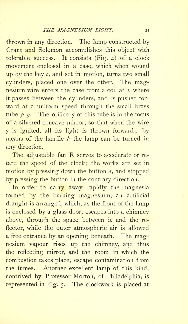 thrown in any direction. The lamp constructed by Grant and Solomon accomplishes this object with tolerable success. It consists (Fig-. 4) of a clock movement enclosed in a case, which when wound up by the key c, and set in motion, turns two small cylinders, placed one over the other. The mag- nesium wire enters the case from a coil at 0, where it passes between the cylinders, and is pushed for- ward at a uniform speed through the small brass tube p q. The orifice q of this tube is in the focus of a silvered concave mirror, so that when the wire q is ignited, all its light is thrown forward ; by means of the handle b the lamp can be turned in any direction. The adjustable fan R serves to accelerate or re- tard the speed of the clock; the works are set in motion by pressing down the button a, and stopped by pressing the button in the contrary direction. In order to carry away rapidly the magnesia formed by the burning magnesium, an artificial draught is arranged, which, as the front of the lamp is enclosed by a glass door, escapes into a chimney above, through the space between it and the re- flector, while the outer atmospheric air is allowed a free entrance by an opening beneath. The mag- nesium vapour rises up the chimney, and thus the reflecting mirror, and the room in which the combustion takes place, escape contamination from the fumes. Another excellent lamp of this kind, contrived by Professor Morton, of Philadelphia, is represented in Fig. 5. The clockwork is placed at