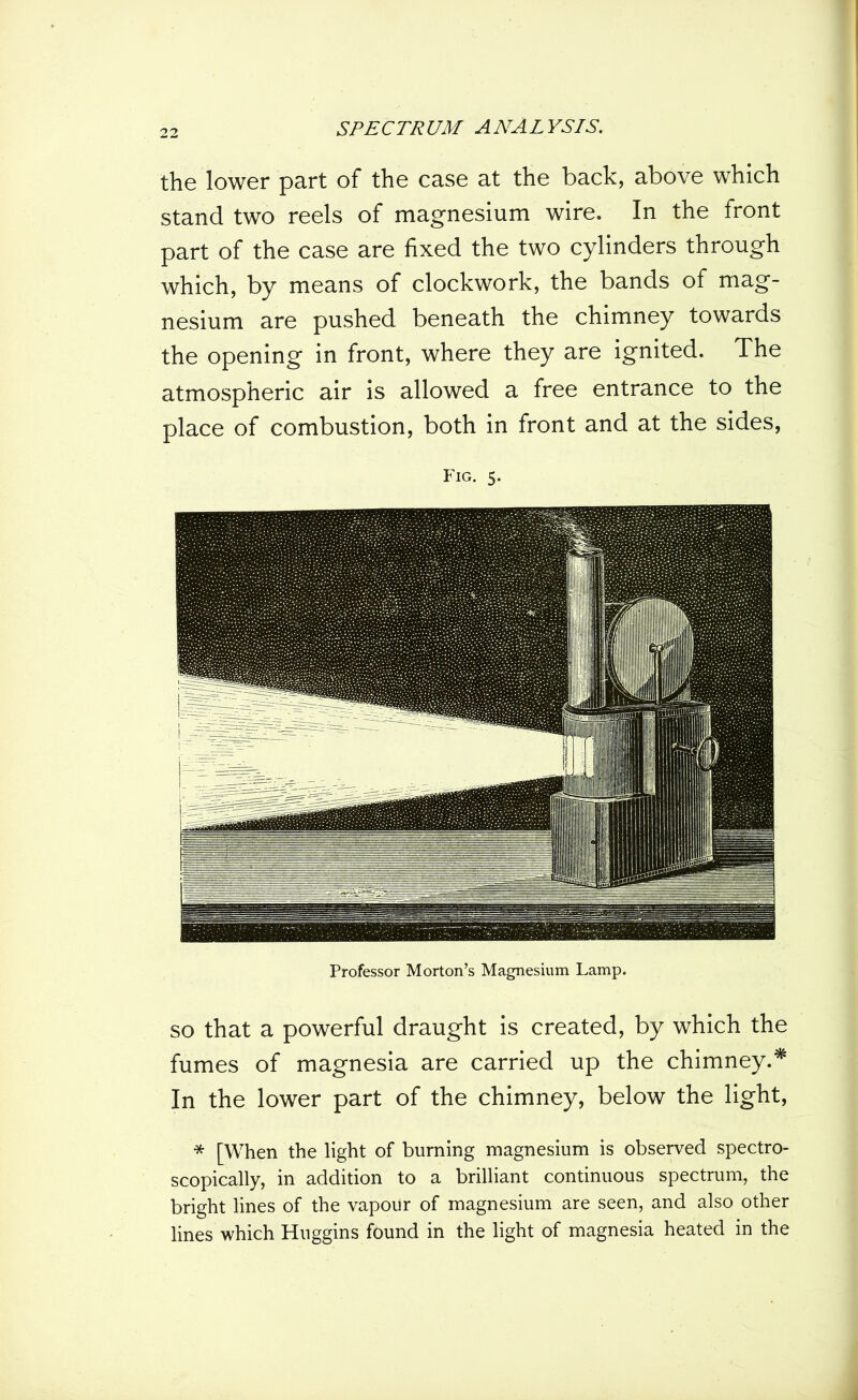 the lower part of the case at the back, above which stand two reels of magnesium wire. In the front part of the case are fixed the two cylinders through which, by means of clockwork, the bands of mag- nesium are pushed beneath the chimney towards the opening in front, where they are ignited. The atmospheric air is allowed a free entrance to the place of combustion, both in front and at the sides, Fig. 5. Professor Morton’s Magnesium Lamp. so that a powerful draught is created, by which the fumes of magnesia are carried up the chimney.* In the lower part of the chimney, below the light, * [When the light of burning magnesium is observed spectro- scopically, in addition to a brilliant continuous spectrum, the bright lines of the vapour of magnesium are seen, and also other lines which Huggins found in the light of magnesia heated in the