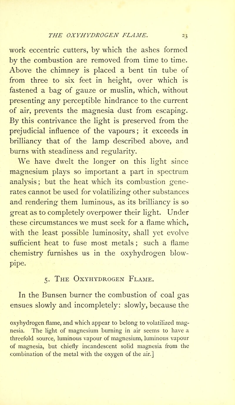 work eccentric cutters, by which the ashes formed by the combustion are removed from time to time. Above the chimney is placed a bent tin tube of from three to six feet in height, over which is fastened a bag of gauze or muslin, which, without presenting any perceptible hindrance to the current of air, prevents the magnesia dust from escaping. By this contrivance the light is preserved from the prejudicial influence of the vapours; it exceeds in brilliancy that of the lamp described above, and burns with steadiness and regularity. We have dwelt the longer on this light since magnesium plays so important a part in spectrum analysis; but the heat which its combustion gene- rates cannot be used for volatilizing other substances and rendering them luminous, as its brilliancy is so great as to completely overpower their light. Under these circumstances we must seek for a flame which, with the least possible luminosity, shall yet evolve sufficient heat to fuse most metals ; such a flame chemistry furnishes us in the oxyhydrogen blow- pipe. 5. The Oxyhydrogen Flame. In the Bunsen burner the combustion of coal gas ensues slowly and incompletely: slowly, because the oxyhydrogen flame, and which appear to belong to volatilized mag- nesia. The light of magnesium burning in air seems to have a threefold source, luminous vapour of magnesium, luminous vapour of magnesia, but chiefly incandescent solid magnesia from the combination of the metal with the oxygen of the air.]