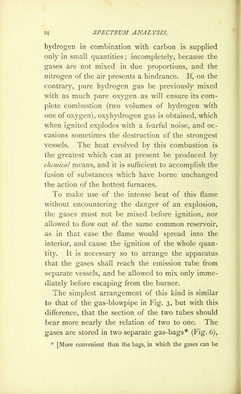 hydrogen in combination with carbon is supplied only in small quantities; incompletely, because the gases are not mixed in due proportions, and the nitrogen of the air presents a hindrance. If, on the contrary, pure hydrogen gas be previously mixed with as much pure oxygen as will ensure its com- plete combustion (two volumes of hydrogen with one of oxygen), oxyhydrogen gas is obtained, which when ignited explodes with a fearful noise, and oc- casions sometimes the destruction of the strongest vessels. The heat evolved by this combustion is the greatest which can at present be produced by chemical means, and it is sufficient to accomplish the fusion of substances which have borne unchanged the action of the hottest furnaces. To make use of the intense heat of this flame without encountering the danger of an explosion, the gases must not be mixed before ignition, nor allowed to flow out of the same common reservoir, as in that case the flame would spread into the interior, and cause the ignition of the whole quan- tity. It is necessary so to arrange the apparatus that the gases shall reach the emission tube from separate vessels, and be allowed to mix only imme- diately before escaping from the burner. The simplest arrangement of this kind is similar to that of the gas-blowpipe in Fig. 3, but with this difference, that the section of the two tubes should bear more nearly the relation of two to one. The gases are stored in two separate gas-bags* (Fig. 6), * [More convenient than the bags, in which the gases can be