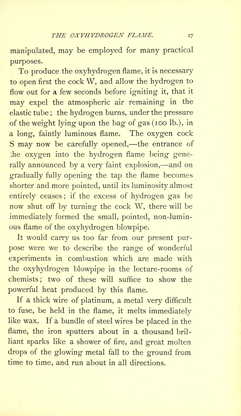 manipulated, may be employed for many practical purposes. To produce the oxyhydrogen flame, it is necessary to open first the cock W, and allow the hydrogen to flow out for a few seconds before igniting it, that it may expel the atmospheric air remaining in the elastic tube; the hydrogen burns, under the pressure of the weight lying upon the bag of gas (100 lb.), in a long, faintly luminous flame. The oxygen cock S may now be carefully opened,—the entrance of ;;he oxygen into the hydrogen flame being gene- rally announced by a very faint explosion,—and on gradually fully opening the tap the flame becomes shorter and more pointed, until its luminosity almost entirely ceases; if the excess of hydrogen gas be now shut off by turning the cock W, there will be immediately formed the small, pointed, non-lumin- ous flame of the oxyhydrogen blowpipe. It would carry us too far from our present pur- pose were we to describe the range of wonderful experiments in combustion which are made with the oxyhydrogen blowpipe in the lecture-rooms of chemists; two of these will suffice to show the powerful heat produced by this flame. If a thick wire of platinum, a metal very difficult to fuse, be held in the flame, it melts immediately like wax. If a bundle of steel wires be placed in the flame, the iron sputters about in a thousand bril- liant sparks like a shower of fire, and great molten drops of the glowing metal fall to the ground from time to time, and run about in all directions.