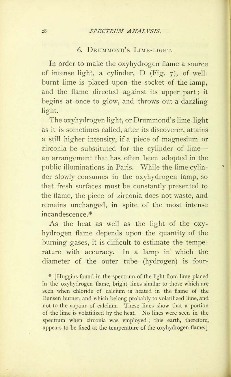 6. Drummond’s Lime-light. In order to make the oxyhydrogen flame a source of intense light, a cylinder, D (Fig. 7), of well- burnt lime is placed upon the socket of the lamp, and the flame directed against its upper part; it begins at once to glow, and throws out a dazzling light. The oxyhydrogen light, or Drummond’s lime-light as it is sometimes called, after its discoverer, attains a still higher intensity, if a piece of magnesium or zirconia be substituted for the cylinder of lime— an arrangement that has often been adopted in the public illuminations in Paris. While the lime cylin- der slowly consumes in the oxyhydrogen lamp, so that fresh surfaces must be constantly presented to the flame, the piece of zirconia does not waste, and remains unchanged, in spite of the most intense incandescence.* As the heat as well as the light of the oxy- hydrogen flame depends upon the quantity of the burning gases, it is difficult to estimate the tempe- rature with accuracy. In a lamp in which the diameter of the outer tube (hydrogen) is four- * [Huggins found in the spectrum of the light from lime placed in the oxyhydrogen flame, bright lines similar to those which are seen when chloride of calcium is heated in the flame of the Bunsen burner, and which belong probably to volatilized lime, and not to the vapour of calcium. These lines show that a portion of the lime is volatilized by the heat. No lines were seen in the spectrum when zirconia was employed; this earth, therefore, appears to be fixed at the temperature of the oxyhydrogen flame.]