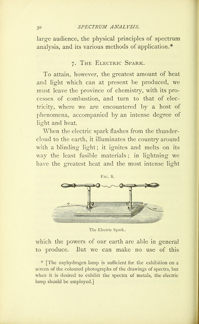3° large audience, the physical principles of spectrum analysis, and its various methods of application.* 7. The Electric Spark. To attain, however, the greatest amount of heat and light which can at present be produced, we must leave the province of chemistry, with its pro- cesses of combustion, and turn to that of elec- tricity, where we are encountered by a host of phenomena, accompanied by an intense degree of light and heat. When the electric spark flashes from the thunder- cloud to the earth, it illuminates the country around with a blinding light; it ignites and melts on its way the least fusible materials ; in lightning we have the greatest heat and the most intense light Fig. 8. The Electric Spark. which the powers of our earth are able in general to produce. But we can make no use of this * [The oxyhydrogen lamp is sufficient for the exhibition on a screen of the coloured photographs of the drawings of spectra, but when it is desired to exhibit the spectra of metals, the electric lamp should be employed.]