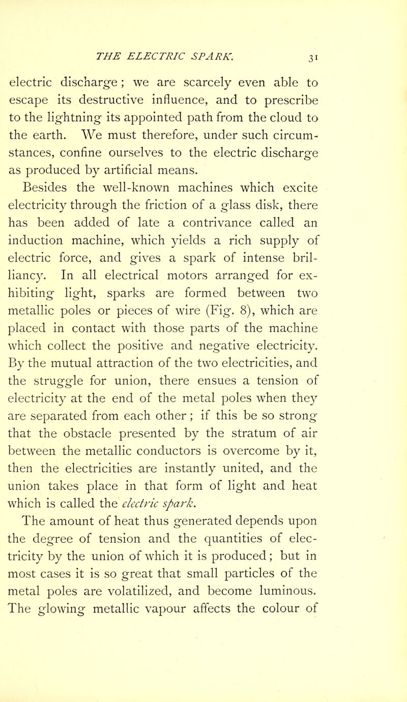 THE ELECTRIC SPARK. electric discharge; we are scarcely even able to escape its destructive influence, and to prescribe to the lightning its appointed path from the cloud to the earth. We must therefore, under such circum- stances, confine ourselves to the electric discharge as produced by artificial means. Besides the well-known machines which excite electricity through the friction of a glass disk, there has been added of late a contrivance called an induction machine, which yields a rich supply of electric force, and gives a spark of intense bril- liancy. In all electrical motors arranged for ex- hibiting light, sparks are formed between two metallic poles or pieces of wire (Fig. 8), which are placed in contact with those parts of the machine which collect the positive and negative electricity. By the mutual attraction of the two electricities, and the struggle for union, there ensues a tension of electricity at the end of the metal poles when they are separated from each other ; if this be so strong that the obstacle presented by the stratum of air between the metallic conductors is overcome by it, then the electricities are instantly united, and the union takes place in that form of light and heat which is called the electric spark. The amount of heat thus generated depends upon the degree of tension and the quantities of elec- tricity by the union of which it is produced; but in most cases it is so great that small particles of the metal poles are volatilized, and become luminous. The glowing metallic vapour affects the colour of