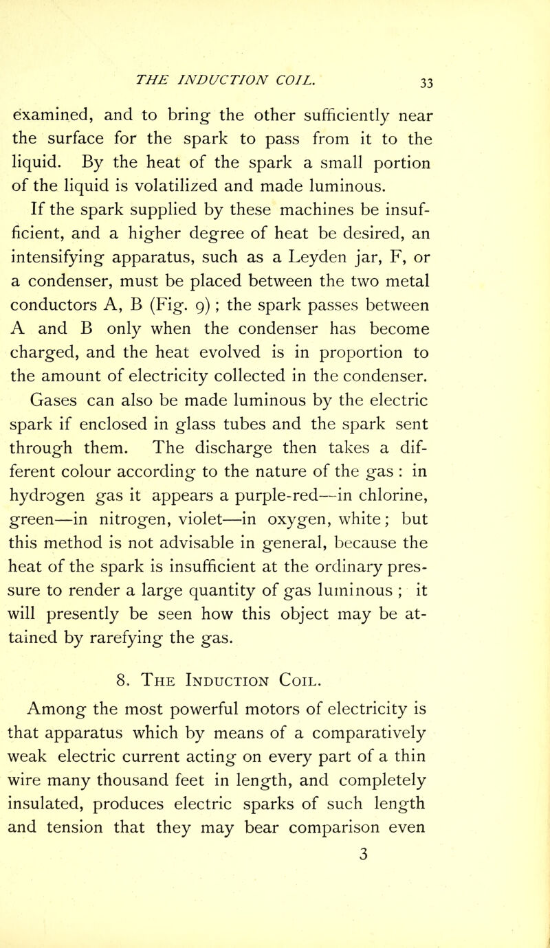 THE INDUCTION COIL. examined, and to bring- the other sufficiently near the surface for the spark to pass from it to the liquid. By the heat of the spark a small portion of the liquid is volatilized and made luminous. If the spark supplied by these machines be insuf- ficient, and a higher degree of heat be desired, an intensifying apparatus, such as a Leyden jar, F, or a condenser, must be placed between the two metal conductors A, B (Fig. 9); the spark passes between A and B only when the condenser has become charged, and the heat evolved is in proportion to the amount of electricity collected in the condenser. Gases can also be made luminous by the electric spark if enclosed in glass tubes and the spark sent through them. The discharge then takes a dif- ferent colour according to the nature of the gas : in hydrogen gas it appears a purple-red—in chlorine, green—in nitrogen, violet—in oxygen, white ; but this method is not advisable in general, because the heat of the spark is insufficient at the ordinary pres- sure to render a large quantity of gas luminous ; it will presently be seen how this object may be at- tained by rarefying the gas. 8, The Induction Coil. Among the most powerful motors of electricity is that apparatus which by means of a comparatively weak electric current acting on every part of a thin wire many thousand feet in length, and completely insulated, produces electric sparks of such length and tension that they may bear comparison even 3