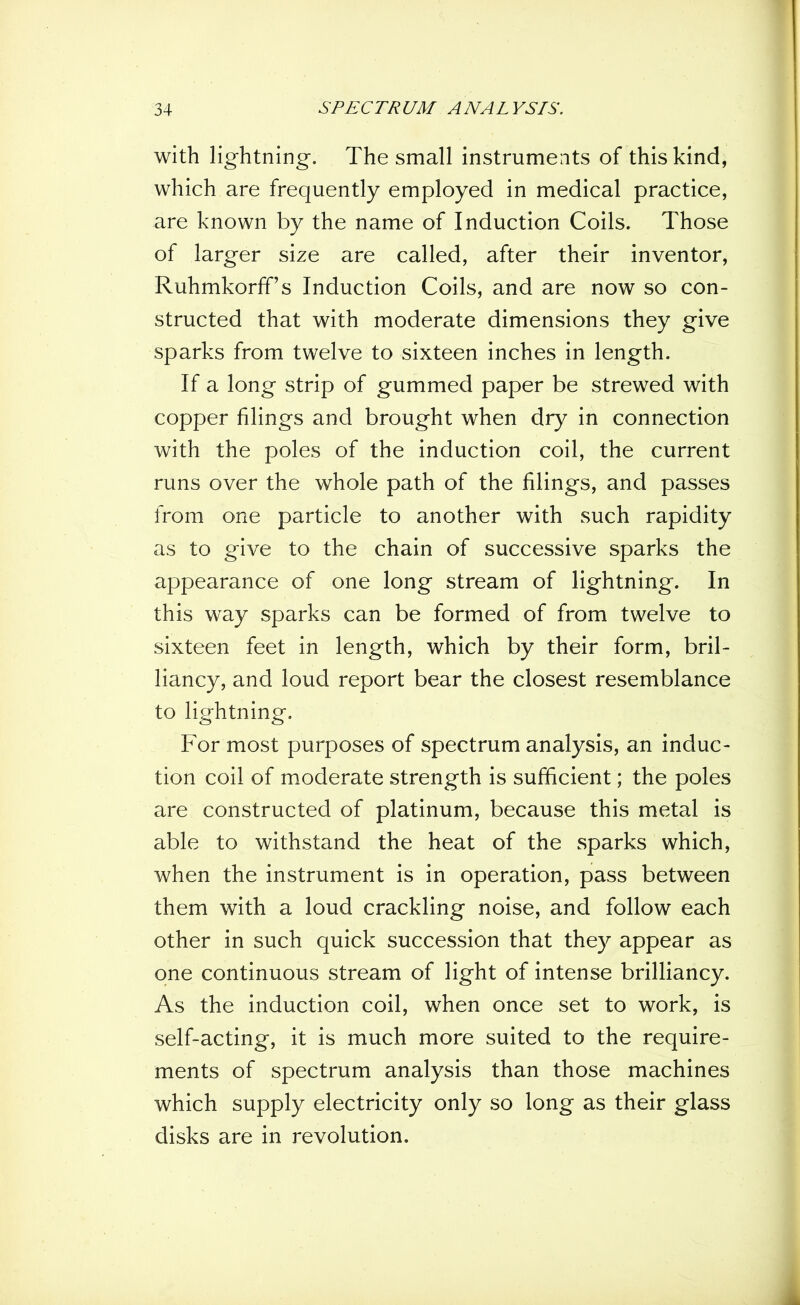 with lightning. The small instruments of this kind, which are frequently employed in medical practice, are known by the name of Induction Coils. Those of larger size are called, after their inventor, Ruhmkorff’s Induction Coils, and are now so con- structed that with moderate dimensions they give sparks from twelve to sixteen inches in length. If a long strip of gummed paper be strewed with copper filings and brought when dry in connection with the poles of the induction coil, the current runs over the whole path of the filings, and passes from one particle to another with such rapidity as to give to the chain of successive sparks the appearance of one long stream of lightning. In this way sparks can be formed of from twelve to sixteen feet in length, which by their form, bril- liancy, and loud report bear the closest resemblance to lightning. For most purposes of spectrum analysis, an induc- tion coil of moderate strength is sufficient; the poles are constructed of platinum, because this metal is able to withstand the heat of the sparks which, when the instrument is in operation, pass between them with a loud crackling noise, and follow each other in such quick succession that they appear as one continuous stream of light of intense brilliancy. As the induction coil, when once set to work, is self-acting, it is much more suited to the require- ments of spectrum analysis than those machines which supply electricity only so long as their glass disks are in revolution.