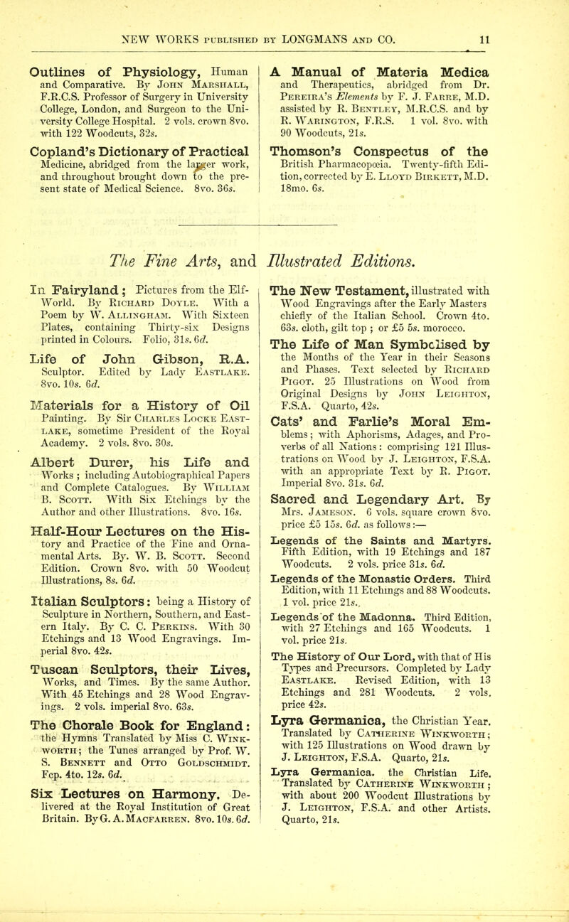 Outlines of Physiology, Human and Comparative. By John Marshall, F.R.C.S. Professor of Surgery in University College, London, and Surgeon to the Uni- versity College Hospital. 2 vols. crown 8vo. with 122 Woodcuts, 32s. Copland’s Dictionary of Practical Medicine, abridged from the lamer work, and throughout brought down to the pre- sent state of Medical Science. 8vo. 36s. The Fine Arts, and 111 Fairyland ; Pictures from the Elf- World. By Richard Doyle. With a Poem by W. Allingham. With Sixteen Plates, containing Thirty-six Designs printed in Colours. Folio, 31s. 6c?. Life of John Gibson, R.A. Sculptor. Edited by Lady Eastlake. 8vo. 10s. 6c?. Materials for a History of Oil Painting. By Sir Charles Locke East- lake, sometime President of the Royal Academy. 2 vols. 8vo. 30s. Albert Durer, his Life and Works ; including Autobiographical Papers and Complete Catalogues. By William B. Scott. With Six Etchings by the Author and other Illustrations. 8vo. 16s. Half-Hour Lectures on the His- tory and Practice of the Fine and Orna- mental Arts. By. W. B. Scott. Second Edition. Crown 8vo. with 50 Woodcut Illustrations, 8s. 6d. Italian Sculptors: being a History of Sculpture in Northern, Southern, and East- ern Italy. By C. C. Perkins. With 30 Etchings and 13 Wood Engravings. Im- perial 8vo. 42s. Tuscan Sculptors, their Lives, Works, and Times. By the same Author. With 45 Etchings and 28 Wood Engrav- ings. 2 vols. imperial 8vo. 63s. The Chorale Book for England: the Hymns Translated by Miss C. Wink- worth ; the Tunes arranged by Prof. W. S. Bennett and Otto Goldschmidt. Fcp. 4to. 12s. 6c?. Six Lectures on Harmony. De- livered at the Royal Institution of Great Britain. ByG. A.Macfarren. 8vo. 10s. 6c?. A Manual of Materia Medica and Therapeutics, abridged from Dr. Pereira’s Elements by F. J. Farre, M.D. assisted by R. Bentley, M.R.C.S. and by R. Warington, F.R.S. 1 vol. 8vo. with 90 Woodcuts, 21s. Thomson’s Conspectus of the British Pharmacopoeia. Twenty-fifth Edi- tion, corrected by E. Lloyd Birkett, M.D. 18mo. 6s. Illustrated Editions. The Hew Testament, illustrated with Wood Engravings after the Early Masters chiefly of the Italian School. Crown 4to. 63s. cloth, gilt top ; or £5 5s. morocco. The Life of Man Symbolised by the Months of the Year in their Seasons and Phases. Text selected by Richard Pigot. 25 Illustrations on Wood from Original Designs by John Leighton, F.S.A. Quarto, 42s. Cats’ and Farlie’s Moral Em- blems ; with Aphorisms, Adages, and Pro- verbs of all Nations: comprising 121 Illus- trations on Wood by J. Leighton, F.S.A. with an appropriate Text by R. Pigot. Imperial 8vo. 31s. 6d. Sacred and Legendary Art. By Mrs. Jameson. 6 vols. square crown 8vo. price £5 15s. 6c?. as follows:— Legends of the Saints and Martyrs. Fifth Edition, with 19 Etchings and 187 Woodcuts. 2 vols. price 31s. 6c7. Legends of the Monastic Orders. Third Edition, with 11 Etchings and 88 Woodcuts. 1 vol. price 21s., Legends of the Madonna. Third Edition, with 27 Etchings and 165 Woodcuts. 1 vol. price 21s, The History of Our Lord, with that of His Types and Precursors. Completed by Lady Eastlake. Revised Edition, with 13 Etchings and 281 Woodcuts. 2 vols. price 42s. Lyra Germanica, the Christian Year. Translated by Catherine Winkworth ; with 125 Illustrations on Wood drawn by J. Leighton, F.S.A. Quarto, 21s. LyTa Germanica, the Christian Life. Translated by Catherine Winkworth ; with about 200 Woodcut Illustrations by J. Leighton, F.S.A. and other Artists. Quarto, 21s.