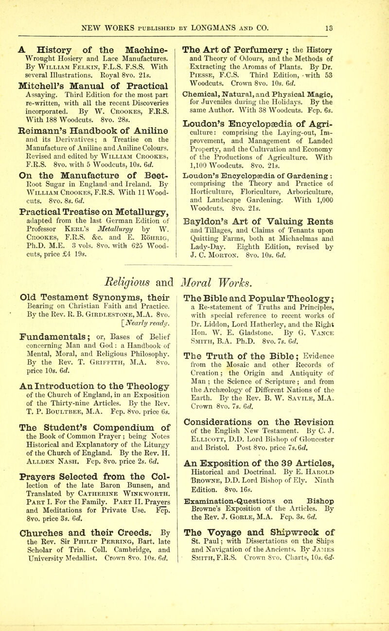 A History of the Machine- Wrought Hosiery and Lace Manufactures. By William Felkin, F.L.S. F.S.S. With several Illustrations. Royal 8vo. 21s. Mitchell’s Manual of Practical Assaying. Third Edition for the most part re-written, with all the recent Discoveries incorporated. By W. Crookes, F.R.S. With 188 Woodcuts. 8vo. 28s. Reimann’s Handbook of Aniline and its Derivatives; a Treatise on the Manufacture of Aniline and Aniline Colours. Revised and edited by William Crookes, F.R.S. 8vo. with 5 Woodcuts, 10s. 6c?. On the Manufacture of Beet- Root Sugar in England and Ireland. By William Crookes, F.R.S. With 11 Wood- cuts. 8vo. 8s. 6c?. Practical Treatise on Metallurgy, adapted from the last German Edition of Professor Kerl’s Metallurgy by W. Crookes, F.R.S. &c. and E. Röhrig, Ph.D. M.E. 3 vols. 8vo. with 625 Wood- cuts, price £4 19s. The Art of Perfumery ; the History and Theory of Odours, and the Methods of Extracting the Aromas of Plants. By Dr. Piesse, F.C.S. Third Edition, - with 53 Woodcuts. Crown 8vo. 10s. 6c?. Chemical, Natural, and Physical Magic, for Juveniles during the Holidays. By the same Author. With 38 Woodcuts. Fcp. 6s. Loudon’s Encyclopedia of Agri- culture: comprising the Laying-out, Im- provement, and Management of Landed Property, and the Cultivation and Economy of the Productions of Agriculture. With I, 100 Woodcuts. 8vo. 21s. Loudon’s Encyclopaedia of Gardening : comprising the Theory and Practice of Horticulture, Floriculture, Arboriculture, and Landscape Gardening. With 1,000 Woodcuts. 8vo. 21s. Bayldon’s Art of Valuing Rents and Tillages, and Claims of Tenants upon Quitting Farms, both at Michaelmas and Lady-Day. Eighth Edition, revised by J. C. Morton. 8vo. 10s. 6c?. Religious and Old Testament Synonyms, their Bearing on Christian Faith and Practice. By the Rev. R. B. Girdlestone, M.A. 8vo. [.Nearly ready. Fundamentals; or, Bases of Belief concerning Man and God: a Handbook of Mental, Moral, and Religious Philosophy. By the Rev. T. Griffith, M.A. 8vo. price 10s. 6d. An Introduction to the Theology of the Church of England, in an Exposition of the Thirty-nine Articles. By the Rev. T. P. Boultbee, M.A. Fcp. 8vo. price 6s. The Student’s Compendium of the Book of Common Prayer ; being Notes Historical and Explanatory of the Liturgy of the Church of England. By the Rev. H. Allden Nash. Fcp. 8vo. price 2s. 6c?. Prayers Selected from the Col- lection of the late Baron Bunsen, and Translated by Catherine Winkworth. Part I. For the Family. Part II. Prayers and Meditations for Private Use. Fcp. 8vo. price 3s. 6c?. Churches and their Creeds. By the Rev. Sir Philip Perring, Bart, late Scholar of Trin. Coll. Cambridge, and University Medallist. Crown 8vo. 10s. 6c?. Moral Works. The Bible and Popular Theology; a Re-statement of Truths and Principles, with special reference to recent works of Dr. Liddon, Lord Hatherley, and the Right Hon. W. E. Gladstone. By G. Vance Smith, B.A. Ph.D. 8vo. 7s. 6c?. The Truth of the Bible; Evidence from the Mosaic and other Records of Creation; the Origin and Antiquity of Man ; the Science of Scripture; and from the Archaeology of Different Nations of the Earth. By the Rev. B. W. Savile, M.A. Crown 8vo. 7s. 6c?. Considerations on the Revision of the English New Testament. By C. J. Ellicott, D.D. Lord Bishop of Gloucester and Bristol. Post 8vo. price 7s. 6c?. An Exposition of the 39 Articles, Historical and Doctrinal. By E. Harold Browne, D.D. Lord Bishop of Ely. Ninth Edition. 8vo. 16s. Examination-Questions on Bishop Browne’s Exposition of the Articles. By the Rev. J. Gorle, M.A. Fcp. 3s. 6c?. The Voyage and Shipwreck of St. Paul; with Dissertations on the Ships and Navigation of the Ancients. By James Smith, F.R.S. Crown 8vo. Charts, 10s. 6c?-