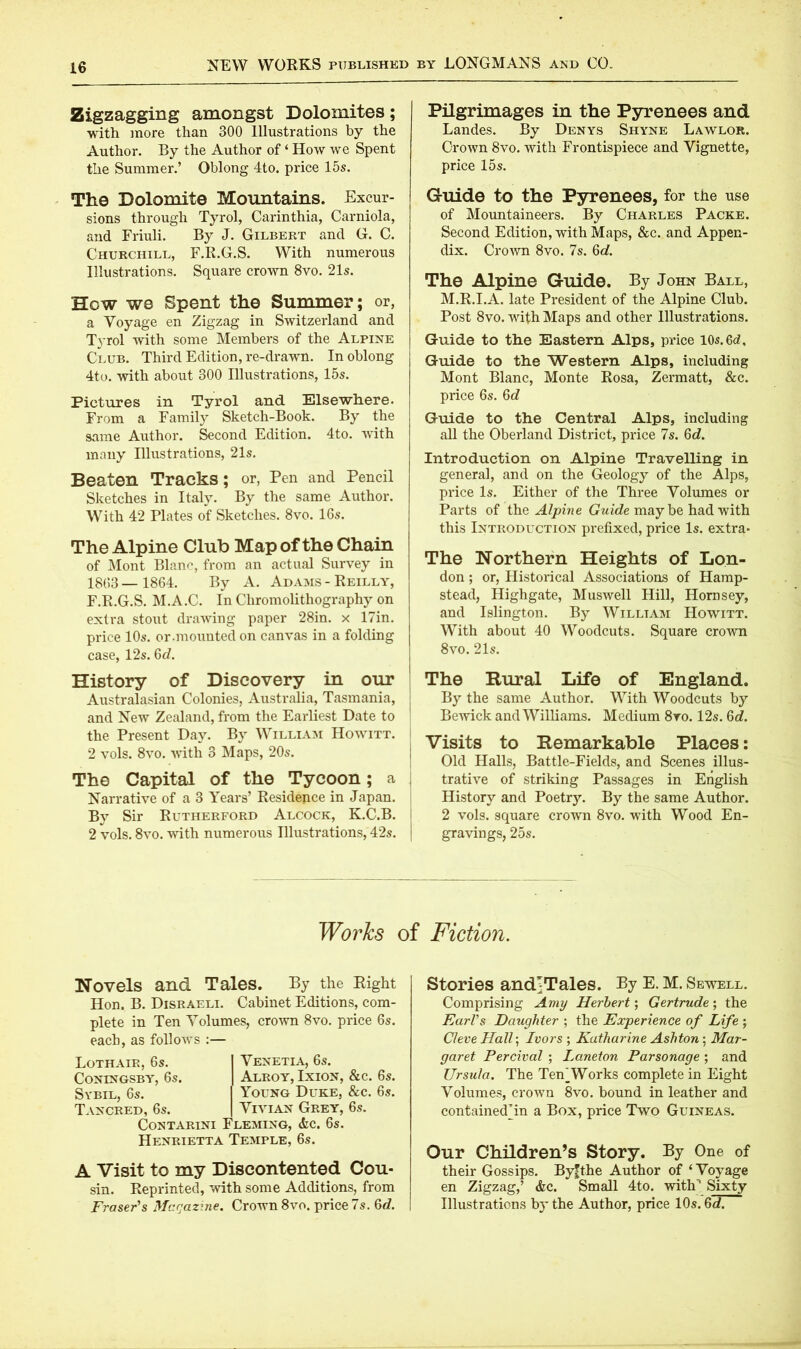 Zigzagging amongst Dolomites; with more than 300 Illustrations by the Author. By the Author of ‘ How we Spent the Summer.’ Oblong 4to. price 15s. The Dolomite Mountains. Excur- sions through Tyrol, Carinthia, Carniola, and Friuli. By J. Gilbert and G. C. Churchill, F.R.G.S. With numerous Illustrations. Square crown 8vo. 21s. How we Spent the Summer; or, a Voyage en Zigzag in Switzerland and Tyrol with some Members of the Alpine Club. Third Edition, re-drawn. In oblong 4to. with about 300 Illustrations, 15s. Pictures in Tyrol and Elsewhere. From a Family Sketch-Book. By the same Author. Second Edition. 4to. with many Illustrations, 21s. Beaten Tracks; or, Pen and Pencil Sketches in Italy. By the same Author. With 42 Plates of Sketches. 8vo. 16s. The Alpine Club Map of the Chain of Mont Blanc, from an actual Survey in 18(53 — 1864. By A. Adams - Reilly, F.R.G.S. M.A.C. In Chromolithography on extra stout drawing paper 28in. x i7in. price 10s. or.mounted on canvas in a folding case, 12s. 6c?. History of Discovery in our Australasian Colonies, Australia, Tasmania, and New Zealand, from the Earliest Date to ' the Present Day. By William Howitt. I 2 vols. 8vo. with 3 Maps, 20s. The Capital of the Tycoon; a Narrative of a 3 Years’ Residence in Japan. By Sir Rutherford Alcock, K.C.B. 2 vols. 8vo. with numerous Illustrations, 42s. Pilgrimages in the Pyrenees and Landes. By Denys Shyne Lawlor. Crown 8vo. with Frontispiece and Vignette, price 15s. Guide to the Pyrenees, for the use of Mountaineers. By Charles Packe. Second Edition, with Maps, &c. and Appen- dix. Crown 8vo. 7s. 6c?. The Alpine Guide. By John Ball, M.R.I.A. late President of the Alpine Club. Post 8vo. with Maps and other Illustrations. Guide to the Eastern Alps, price 10s.6c?, Guide to the Western Alps, including Mont Blanc, Monte Rosa, Zermatt, &c. price 6s. 6c? Guide to the Central Alps, including all the Oberland District, price 7s. 6d. Introduction on Alpine Travelling in general, and on the Geology of the Alps, price Is. Either of the Three Volumes or Parts of the Alpine Guide may be had with this Introduction prefixed, price Is. extra* The Northern Heights of Lon- don ; or, Historical Associations of Hamp- stead, Highgate, Muswell Hill, Hornsey, and Islington. By William Howitt. With about 40 Woodcuts. Square crown 8vo. 21s. The Rural Life of England. By the same Author. With Woodcuts by Bewick and Williams. Medium 8vo. 12s. 6c?. Visits to Remarkable Places: Old Halls, Battle-Fields, and Scenes illus- trative of striking Passages in English History and Poetry. By the same Author. 2 vols. square crown 8vo. with Wood En- gravings, 25s. Works of Fiction. Novels and Tales. By the Right Hon. B. Disraeli. Cabinet Editions, com- plete in Ten Volumes, crown 8vo. price 6s. each, as follows :— Loth air, 6s. I Venetia, 6s. Coningsby, 6s. I Alroy, Ixion, &c. 6s. Sybil, 6s. I Young Duke, &c. 6s. Tancred, 6s. I Vivian Grey, 6s. Contarini Fleming, <fcc. 6s. Henrietta Temple, 6s. A Visit to my Discontented Cou- sin. Reprinted, with some Additions, from Fraser's Magazine. Crown 8vo. price 7s. 6c?. Stories andj Tales. By E. M. Sewell. Comprising Amy Herbert; Gertrude; the Earl's Daughter ; the Experience of Life ; Cleve Hall; Ivors ; Katharine Ashton ; Mar- garet Percival ; Laneton Parsonage ; and Ursula. The Ten^Works complete in Eight Volumes, crown 8vo. bound in leather and contained’in a Box, price Two Guineas. Our Children’s Story. By One of their Gossips. By'the Author of ‘ Voyage en Zigzag,’ &c. Small 4to. with”1 Sixty Illustrations by the Author, price 10s. 6c?.