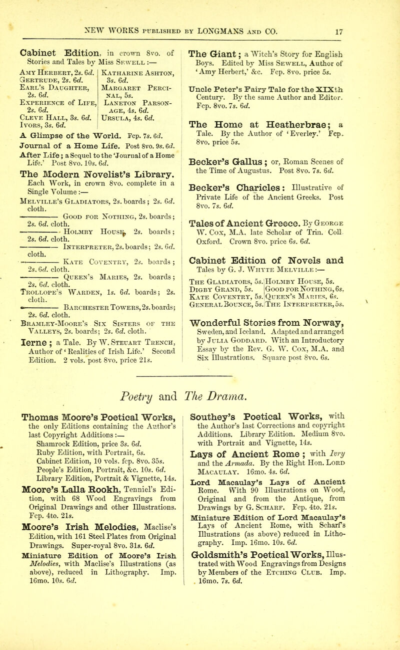 Cabinet Edition, in crown 8vo. of Stories and Tales by Miss Sf.well :— Amy Herbert, 2s. 6c?. Gertrude, 2s. 6c/. Earl’s Daughter, 2s. 6c/. Experience of Life, 2s. 6d. Cleve Hall, 3s. 6c/. Ivors, 3s. 6c/. Katharine Ashton, 3s. 6cZ. Margaret Perci- nal, 5s. Laneton Parson- age, 4s. 6c/. Ursula, 4s. 6c/. A Glimpse of the World. Fcp. 7s. 6c/. Journal of a Home Life. Post 8vo. 9s. 6c/. After Life; a Sequel to the 'Journal of a Home Life.’ Post 8vo. 10s. 6c/. The Modern Novelist’s Library. Each Work, in crown 8vo. complete in a Single Volume:— Melville’s Gladiators, 2s. boards; 2s. 6c/. cloth. • Good for Nothing, 2s. boards; 2s. 6c/. cloth. Holmby House, 2s. boards; 2s. 6cZ. cloth. Interpreter,2s.boards; 2s. 6c/. cloth. — Kate Coventry, 2s. boards ; 2s. 6d. cloth. Queen’s Maries, 2s. boards; 2s. 6c/. cloth. Trollope’s Warden, Is. 6c/. boards; 2s. cloth. Barchester Towers, 2s. boards; 2s. 6c/. cloth. Bramley-Moore’s Six Sisters of the Valleys, 2s. boards; 2s. 6c/. cloth. lerne ; a Tale. By W. Steuart Trench, Author of ‘ Realities of Irish Life.’ Second Edition. 2 vols. post 8vo. price 21s. The Giant; a Witch’s Story for English Boys. Edited by Miss Sewell, Author of ‘ Amy Herbert,’ &c. Fcp. 8vo. price 5s. Uncle Peter’s Fairy Tale for the XIXth Century. By the same Author and Editor. Fcp. Svo. 7s. 6c/. The Home at Heatherbrae; a Tale. By the Author of ‘ Ever ley.’ Fcp. 8vo. price 5s. Becker’s GaHus ; or, Roman Scenes of the Time of Augustus. Post 8vo. 7s. 6c/. Becker’s Charicles: Illustrative of Private Life of the Ancient Greeks. Post 8vo. 7s. 6c/. Tales of Ancient Greece. By George W. Cox, M.A. late Scholar of Trin. Coll Oxford. Crown 8vo. price 6s. 6d. Cabinet Edition of Novels and Tales by G. J. Whyte Melville:— The Gladiators, 5s. Digby Grand, 5s. Kate Coventry, 5s. General Bounce, 5s. Holmby House, 5s. Good for Nothing, 6s. Queen’s Maries, 6s. The Interpreter^®, Wonderful Stories from Norway, Sweden, and Iceland. Adapted and arranged by Julia Goddard. With an Introductory Essay by the Rev. G. W. Cox, M.A. and Six Illustrations. Square post 8vo. 6s. Poetry and Thomas Moore’s Poetical Works, the only Editions containing the Author’s last Copyright Additions :— Shamrock Edition, price 3s. 6c/. Ruby Edition, with Portrait, 6s. Cabinet Edition, 10 vols. fcp. 8vo. 35s. People’s Edition, Portrait, &c. 10s. 6c/. Library Edition, Portrait & Vignette, 14s. Moore’s Lalla Rookh, Tenniel’s Edi- tion, with 68 Wood Engravings from Original Drawings and other Illustrations. Fcp. 4to. 21s. Moore’s Irish Melodies, Maclise’s Edition, with 161 Steel Plates from Original Drawings. Super-royal 8vo. 31s. 6c/. Miniature Edition of Moore’s Irish Melodies, with Maclise’s Illustrations (as above), reduced in Lithography. Imp. 16mo. 10s. 6cl. The Drama. Southey’s Poetical Works, with the Author’s last Corrections and copyright Additions. Library Edition. Medium 8vo. with Portrait and Vignette, 14s. Lays of Ancient Rome ; with Ivry and the Armada. By the Right Hon. Lord Macaulay. 16mo. 4s. 6c/. Lord Macaulay’s Lays of Ancient Rome. With 90 Illustrations on Wood, Original and from the Antique, from Drawings by G. Scharf. Fcp. 4to. 21s. Miniature Edition of Lord Macaulay’s Lays of Ancient Rome, with Scharfs Illustrations (as above) reduced in Litho- graphy. Imp. 16mo. 10s. 6c/. Goldsmith’s Poetical Works, Illus- trated with Wood Engravings from Designs by Members of the Etching Club. Imp. 16mo. 7s. 6cZ.
