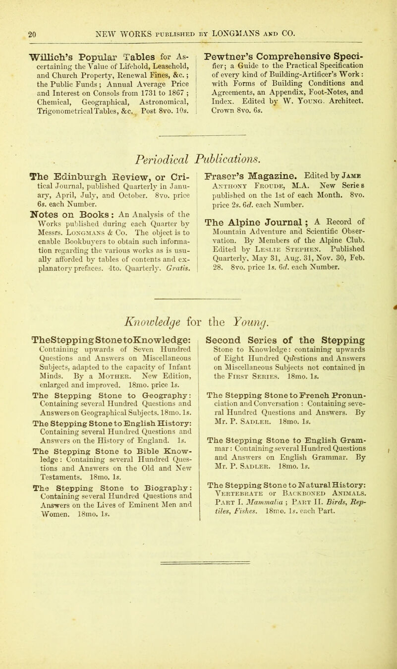 Willieh’S Popular Tables for As- certaining the Value of Lifehold, Leasehold, and Church Property, Renewal Fines, &c.; the Public Funds ; Annual Average Price and Interest on Consols from 1731 to 1867 ; Chemical, Geographical, Astronomical, Trigonometrical Tables, &c, Post 8vo. 10s. Pewtner’s Comprehensive Speci- fier; a Guide to the Practical Specification of every kind of Building-Artificer’s Work: with Forms of Building Conditions and Agreements, an Appendix, Foot-Notes, and Index. Edited by W. Young. Architect. Crown 8vo. 6s. Periodical Publications. The Edinburgh Review, or Cri- tical Journal, published Quarterly in Janu- ary, April, July, and October. 8vo. price 6s. each Number. Notes on Books : An Analysis of the Works published during each Quarter by Messrs. Longmans & Co. The object is to enable Bookbuyers to obtain such informa- tion regarding the various ivorks as is usu- ally afforded by tables of contents and ex- planatory prefaces. 4to. Quarterly. Gratis. Fraser’s Magazine. Edited by Jamb Anthony Froude, M.A. New Serie s published on the 1st of each Month. 8vo. price 2s. 6c?. each Number. The Alpine Journal; A Record of Mountain Adventure and Scientific Obser- vation. By Members of the Alpine Club. Edited by Leslie Stephen. Published Quarterly, May 31, Aug. 31, Nov. 30, Feb. 28. 8vo. price Is. ßd. each Number. Knowledge for the Young. TheStepping Stone toKnowledge: Containing upwards of Seven Hundred Questions and Answers on Miscellaneous Subjects, adapted to the capacity of Infant Minds. By a Mother. New Edition, enlarged and improved. 18mo. price Is. The Stepping Stone to Geography: Containing several Hundred Questions and Answers on Geographical Subjects. 18mo. Is. The Stepping Stone to English History: Containing several Hundred Questions and Answers on the History of England. Is. The Stepping Stone to Bible Know- ledge : Containing several Hundred Ques- tions and Answers on the Old and New Testaments. 18mo. Is. The Stepping Stone to Biography: Containing several Hundred Questions and Answers on the Lives of Eminent Men and Women. 18mo. Is. Second Series of the Stepping Stone to Knowledge: containing upwards of Eight Hundred Questions and Answers on Miscellaneous Subjects not contained jn the First Series. 18mo. Is. The Stepping Stone to French Pronun- ciation and Conversation : Containing seve- ral Hundred Questions and Answers. By Mr. P. Sadler. 18mo. Is. The Stepping Stone to English Gram- mar : Containing several Hundred Questions and Answers on English Grammar. By Mr. P. Sadler. 18mo. Is. The Stepping Stone to Natural History: Vertebrate or Backboned Animals. Part I. Mammalia ; Part II. Birds, Rep- tiles, Fishes. 18mo. Is. each Part.