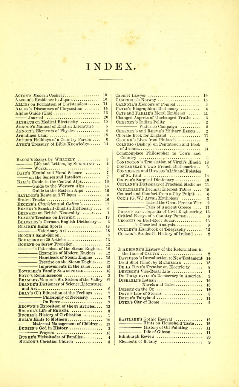 INDEX Acton’s Modern Cookery 19 Alcock’s Residence in Japan 16 Allies on Formation of Christendom . 11 Allen’s Discourses of Chrysostom 11 Alpine Guide (The) 16 Journal 20 Althatjs on Medical Electricity 10 Arnold’s Manual of English Literature .. 5 Aknott’s Elements of Physics 8 Arundines Cami 18 Autumn Holidays of a Country Parson .... 6 Atke’s Treasury of Bible Knowledge 11 Bacon’s Essays by Whately 5 — Life and Letters, by Spedding .. 4 Works 5 Bain’s Mental and Moral Science 7 on the Senses and Intellect 7 Ball’s Guide to the Central Alps 16 Guide to the Western Alps 16 Guide to the Eastern Alps 16 Bayldon’s Rents and Tillages 13 Beaten Tracks 16 Becker’s Charicles and Gallus \ 17 Benfey’s Sanskrit-English Dictionary .... 6 Bernard on British Neutrality ? 1 Black’s Treatise on Brewing 19 Blackley’s German-English Dictionary .. 6 Blaine’s Rural Sports 18 Veterinary Art 18 Booth’s Saint-Simon 3 Boultbee on 39 Articles 13 Boubne on Screw Propeller 12 ’s Catechism of the Steam Engine.. 12 Examples of Modern Engines .. 12 Handbook of Steam Engine .... 12 Treatise on the Steam Engine 12 Improvements in the same 12 Bowdler’s Family Shakspeare 18 Boyd’s Reminiscences 3 Bramley-Mooee’s Six Sisters of the Valley 17 Brande’s Dictionary of Science, Literature, and Art 9 Bray’s (C.) Education of the Feelings .... 7 — Philosophy of Necessity 7 On Force 7 Browne’s Exposition of the 39 Articles.... 13 Brunel’s Life of Brunel 3 Buckle’s History of Civilisation i Bull’s Hints to Mothers 19 Maternal Management of Children.. 19 Bunsen’s God in History 3 Prayers 13 Burke’s Vicissitudes of Families 4 Burton’s Christian Church 3 Cabinet Lawyer. 19 Campbell’s Norway 15 Carnota’s Memoirs of Pombal 3 Cates’s Biographical Dictionary 4 Cats and Farlie’s Moral Emblems 11 Changed Aspects of Unchanged Truths .... 6 Chesney’s Indian Polity 2 Waterloo Campaign 2 Chesney’s and Reeve’s Military Essays .. 2 Chorale Book for England 11 Clough’s Lives from Plutarch 2 Colenso (Bishop) on Pentateuch and Book of Joshua 11 Commonplace Philosopher in Town and Country v G Conington’s Translation of Virgil’s iEneid 18 Contanseau’s Two French Dictionaries .. 6 Conybeare andHowsoN’sLife and Epistles of St. Paul 14 Cooper’s Surgical Dictionary 10 Copland’s Dictionary, of Practical Medicine 11 Coulthart’s Decimal Interest Tables 19 Counsel and Comfort from ä City Pulpit .. 6 Cox’s (G. W.) Aryan Mythology 3 Tale of the Great Persian War 2 Tales of Ancient Greece 17 Cresy’s r.11 cyclopaedia of Civil Engineering 12 Critical Essays of a Country Parson 6 Crookes on Beet-Root Sugar 13 ’s Chemical Analysis 9 Culley’s Handbook of Telegraphy 12 Cusack’s Student’s History of Ireland .... 2 D’Aubigne’s History of the Reformation in the time of Calvin 2 Davidson’s Introduction to New Testament 14 Dead Shot (The), by Marksman 18 De la Rive’s Treatise on Electricity 8 Denison’s Vice-Regal Life 1 De Tocqueville’s Democracy in America. 2 Disraeli’s Lothair 16 Novels and Tales 16 Dobson on the Ox 19 Dove’s Law of Storms 8 Doyle’s Fairyland n Dyer’s City of Rome 2 Eastlake’s GoLhic Revival 12 Hints on Household Taste 12 History of Oil Painting n Life of Gibson 11 Edinburgh Review — 20 Elements of Botany 9