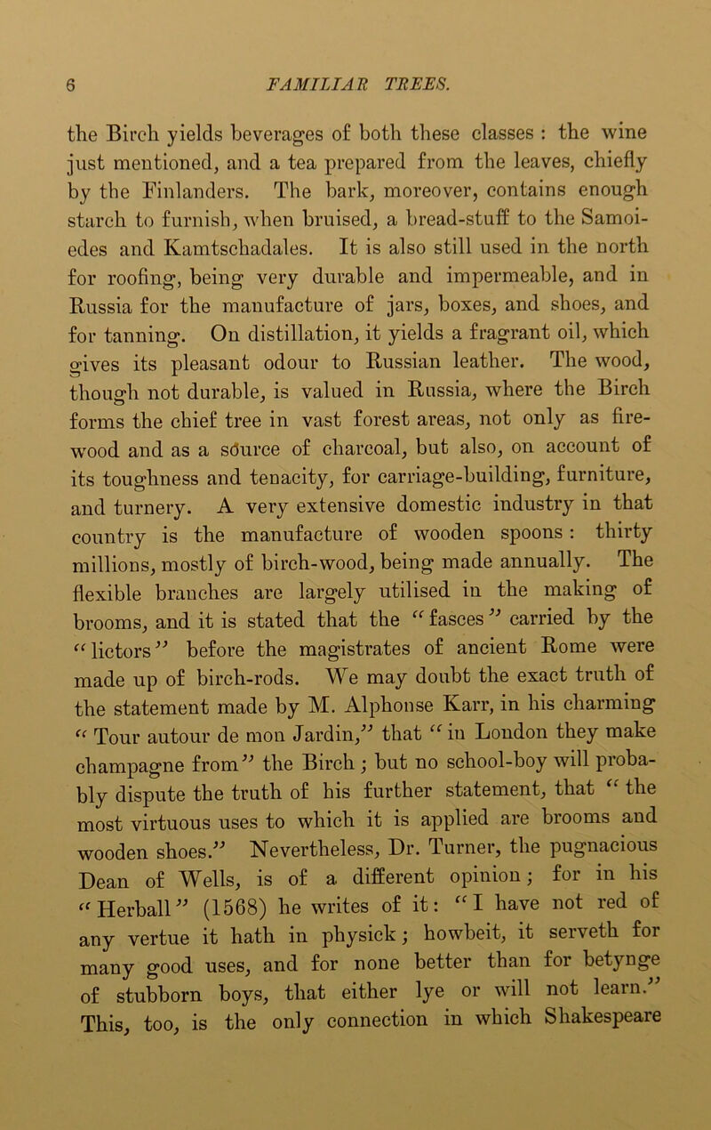 the Birch yields beverages of both these classes : the wine just mentioned, and a tea prepared from the leaves, chiefly by the Finlanders. The bark, moreover, contains enough starch to furnish, when bruised, a bread-stuff to the Samoi- edes and Kamtschadales. It is also still used in the north for roofing, being very durable and impermeable, and in Russia for the manufacture of jars, boxes, and shoes, and for tanning. On distillation, it yields a fragrant oil, which odves its pleasant odour to Russian leather. The wood, though not durable, is valued in Russia, where the Birch forms the chief tree in vast forest areas, not only as fire- wood and as a source of charcoal, but also, on account of its toughness and tenacity, for carriage-building, furniture, and turnery. A very extensive domestic industry in that country is the manufacture of wooden spoons : thirty millions, mostly of birch-wood, being made annually. The flexible branches are largely utilised in the making of brooms, and it is stated that the “ fasces ” carried by the “ lictors ” before the magistrates of ancient Rome were made up of birch-rods. We may doubt the exact truth of the statement made by M. Alphonse Karr, in his charming <c Tour autour de mon Jardin,” that “ in London they make champagne from” the Birch; but no school-boy will proba- bly dispute the truth of his further statement, that the most virtuous uses to which it is applied are biooms and wooden shoes.” Nevertheless, Dr. Turner, the pugnacious Dean of Wells, is of a different opinion; for in his “ Herball” (1568) he writes of it: “I have not red of any vertue it hath in physick; howbeit, it serveth for many good uses, and for none better than foi betynge of stubborn boys, that either lye or will not learn. This, too, is the only connection in which Shakespeare