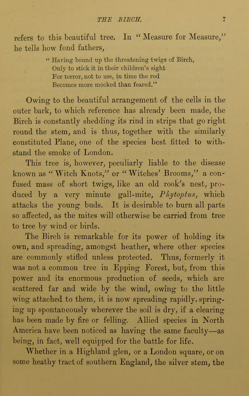 refers to this beautiful tree. In “ Measure for Measure/'’ he tells how fond fathers, “ Having bound up the threatening twigs of Birch, Only to stick it in their children’s sight For terror, not to use, in time the rod Becomes more mocked than feared.” Owing to the beautiful arrangement of the cells in the outer bark, to which reference has already been made, the Birch is constantly shedding its rind in strips that go right round the stem, and is thus, together with the similarly constituted Plane, one of the species best fitted to with- stand the smoke of London. This tree is, however, peculiarly liable to the disease known as “Witch Knots,” or “Witches' Brooms,” a con- fused mass of short twigs, like an old rook's nest, pro- duced by a very minute gall-mite, Pliytoptus, which attacks the young buds. It is desirable to burn all parts so affected, as the mites will otherwise be carried from tree to tree by wind or birds. The Birch is remarkable for its power of holding its own, and spreading, amongst heather, where other species are commonly stifled unless protected. Thus, formerly it was not a common tree in Epping Forest, but, from this power and its enormous production of seeds, which are scattered far and wide by the wind, owing to the little wing attached to them, it is now spreading rapidly, spring- ing up spontaneously wherever the soil is dry, if a clearing has been made by fire or felling. Allied species in North America have been noticed as having the same faculty—as being, in fact, well equipped for the battle for life. Whether in a Highland glen, or a London square, or on some heathy tract of southern England, the silver stem, the