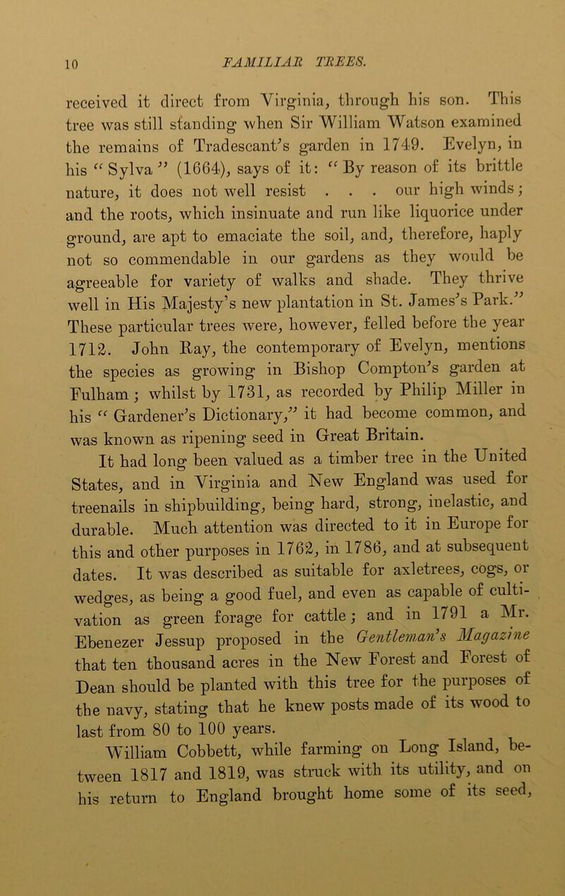 received it direct from Virginia, through his son. This tree was still standing when Sir William Watson examined the remains of Tradescant's garden in 1749. Evelyn, in his “ Sylva ” (1664), says of it:  By reason of its brittle nature, it does not well resist . . . our high winds; and the roots, which insinuate and run like liquorice under ground, are apt to emaciate the soil, and, therefore, haply not so commendable in our gardens as they would be agreeable for variety of walks and shade. They thrive well in His Majesty’s new plantation in St. James's Park.” These particular trees were, however, felled before the year 1712. John Bay, the contemporary of Evelyn, mentions the species as growing in Bishop Compton's garden at Fulham; whilst by 1731, as recorded by Philip Miller in his “ Gardener’s Dictionary,” it had become common, and was known as ripening seed in Great Britain. It had long been valued as a timber tree in the United Stales, and in Virginia and New England was used for treenails in shipbuilding, being hard, strong, inelastic, and durable. Miuch attention was directed to it m Euiope foi this and other purposes in 1762, in 1786, and at subsequent dates. It was described as suitable for axletrees, cogs, oi wedges, as being a good fuel, and even as capable of culti- vation as green forage for cattle; and in 1791 a Mr. Ebenezer Jessup proposed in the Gentleman’ 8 Magazine that ten thousand acres in the New Forest and Forest of Dean should be planted with this tree for the purposes of the navy, stating that he knew posts made of its wood to last from 80 to 100 years. William Cobbett, while farming on Long Island, be- tween 1817 and 1819, was struck with its utility, and on his return to England brought home some of its seed,