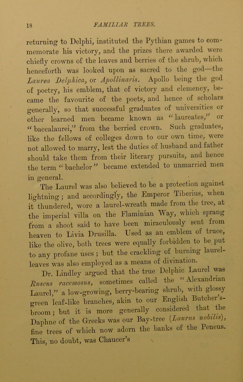 returning to Delphi, instituted the Pythian games to com- memorate his victory, and the prizes there awarded were chiefly crowns of the leaves and berries of the shrub, which henceforth was looked upon as sacred to the god—the Laurea Delpliica, or Ajpollinaris. Apollo being the god of poetry, his emblem, that of victory and clemency, be- came the favourite of the poets, and hence of scholars generally, so that successful graduates of universities or other learned men became known as “ laureates/' or “ baccalaurei,” from the berried crown. Such graduates, like the fellows of colleges down to our own time, veie not allowed to marry, lest the duties of husband and father should take them from their literary pursuits, and hence the term bachelor” became extended to unmarried men in general. The Laurel was also believed to be a protection against lightning ; and accordingly, the Emperor Tiberius, when it thundered, wore a laurel-wreath made from the tree, at the imperial villa on the Flaminian Way, which sprang from a shoot said to have been miraculously sent from heaven to Livia Drusilla. Used as an emblem of truce, like the olive, both trees were equally forbidden to be put to any profane uses ; but the crackling of burning laurel- leaves was also employed as a means of divination. Dr. Lindley argued that the true Delphic Laurel was Ruscus racemosus, sometimes called the Alexandrian Laurel,” a low-growing, berry-bearing shrub, with glossy green leaf-like branches, akin to our English Butcher s- broom; but it is more generally considered that the Daphne of the Greeks was our Bay-tree {Lauras nobihs), fine trees of which now adorn the banks of the Peneus. This, no doubt, was Chaucer's