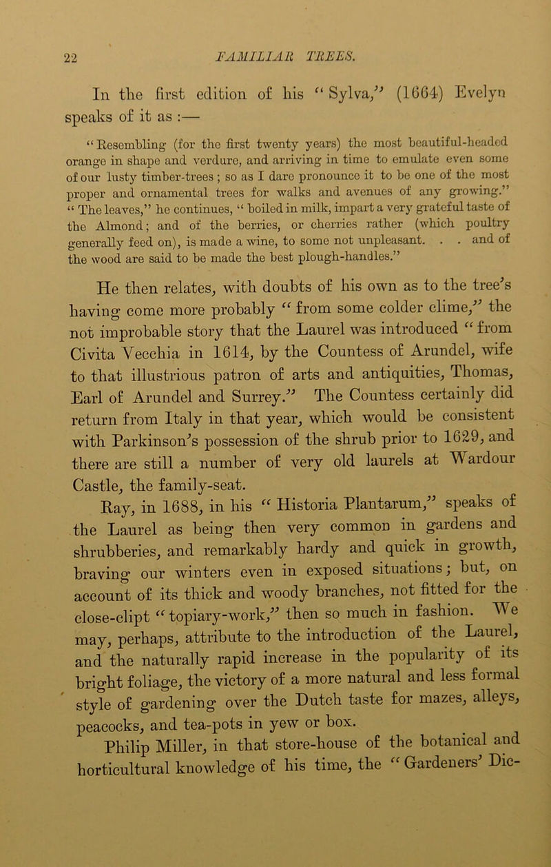 In tlie first edition of his Ci Sylva, (1064) Evelyn speaks of it as :— “Resembling (for the first twenty years) the most beautiful-headed orange in shape and verdure, and arriving in time to emulate even some of our lusty timber-trees ; so as I dare pronounce it to be one of the most proper and ornamental trees for walks and avenues of any growing.” “ The leaves,” he continues, “ boiled in milk, impart a very grateful taste of the Almond; and of the berries, or cherries rather (which poultry generally feed on), is made a wine, to some not unpleasant. . . and of the wood are said to be made the best plough-handles.” He then relates, with doubts of his own as to the tree's having come more probably “ from some colder clime/' the not improbable story that the Laurel was introduced “ from Civita Yeechia in 1614, by the Countess of Arundel, wife to that illustrious patron of arts and antiquities, Thomas, Earl of Arundel and Surrey. The Countess certainly did return from Italy in that year, which would be consistent with Parkinson's possession of the shrub prior to 1629, and there are still a number of very old laurels at TV ardour Castle, the family-seat. Ray, in 1688, in his “ Historia Plantarum, speaks of the Laurel as being then very common in gardens and shrubberies, and remarkably hardy and quick in growth, braving our winters even in exposed situations; but, on account of its thick and woody branches, not fitted for the close-clipt “ topiary-work, then so much in fashion. TV e may, perhaps, attribute to the introduction of the Laurel, and the naturally rapid increase in the popularity of its bright foliage, the victory of a more natural and less formal style of gardening over the Dutch taste for mazes, alleys, peacocks, and tea-pots in yew or box. Philip Miller, in that store-house of the botanical and horticultural knowledge of his time, the “ Gardeneis Die-