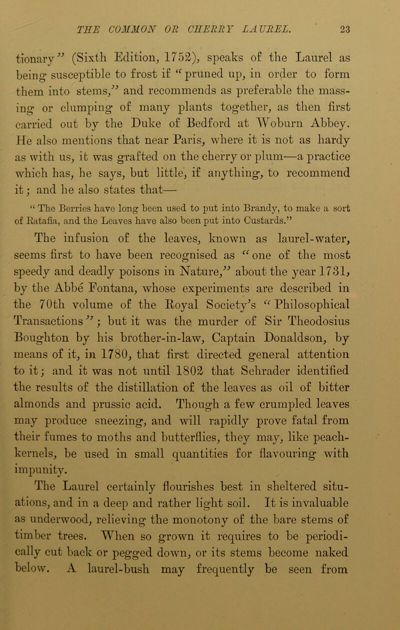 tionary  (Sixth Edition, 1752), speaks of the Laurel as being susceptible to frost if “ pruned up, in order to form them into stems/' and recommends as preferable the mass- ing or clumping of many plants together, as then first carried out by the Duke of Bedford at Woburn Abbey. He also mentions that near Paris, where it is not as hardy as with us, it was grafted on the cherry or plum—a practice which has, he says, but little, if anything, to recommend it; and he also states that— “ The Berries have long been used to put into Branch, to make a sort of Batafia, and the Leaves have also been put into Custards.” The infusion of the leaves, known as laurel-water, seems first to have been recognised as <e one of the most speedy and deadly poisons in Nature, about the year 1731, by the Abbe Fontana, whose experiments are described in the 70th volume of the Royal Society's ie Philosophical Transactions ; but it was the murder of Sir Theodosius Boughton by his brother-in-law, Captain Donaldson, by means of it, in 1780, that first directed general attention to it; and it was not until 1802 that Schrader identified the results of the distillation of the leaves as oil of bitter almonds and prussic acid. Though a few crumpled leaves may produce sneezing, and will rapidly prove fatal from their fumes to moths and butterflies, they may, like peach- kernels, be used in small quantities for flavouring with impunity. The Laurel certainly flourishes best in sheltered situ- ations, and in a deep and rather light soil. It is invaluable as underwood, relieving the monotony of the bare stems of timber trees. When so grown it requires to be periodi- cally cut back or pegged down, or its stems become naked below. A laurel-bush may frequently be seen from