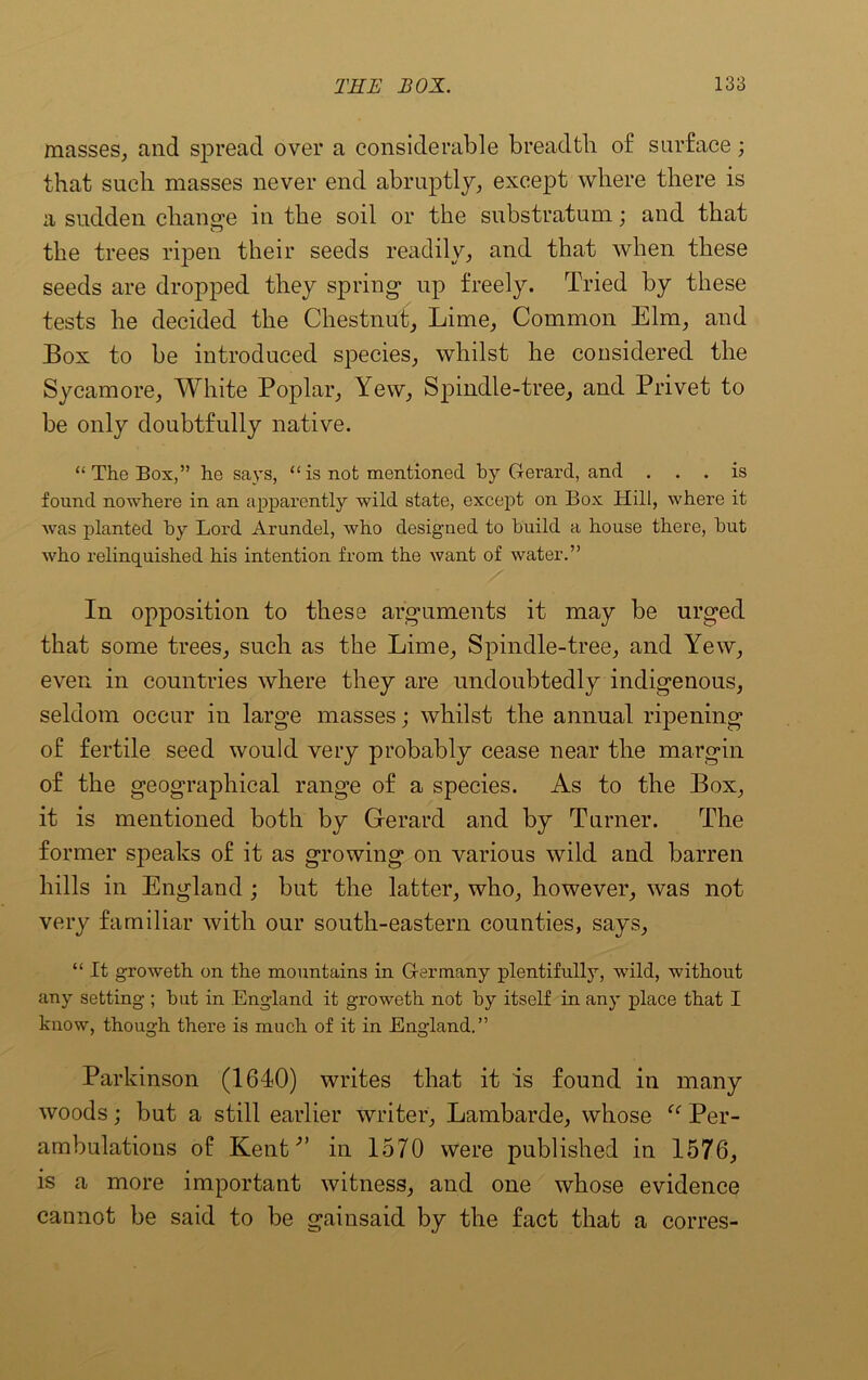 masses, and spread over a considerable breadth of surface; that such masses never end abruptly, except where there is a sudden change in the soil or the substratum; and that the trees ripen their seeds readily, and that when these seeds are dropped they spring up freely. Tried by these tests he decided the Chestnut, Lime, Common Elm, and Box to be introduced species, whilst he considered the Sycamore, White Poplar, Yew, Spindle-tree, and Privet to be only doubtfully native. “The Box,” he says, “is not mentioned by Gerard, and ... is found nowhere in an apparently wild state, except on Box Hill, where it was planted by Lord Arundel, who designed to build a house there, but who relinquished his intention from the want of water.” In opposition to these arguments it may be urged that some trees, such as the Lime, Spindle-tree, and Yew, even in countries where they are undoubtedly indigenous, seldom occur in large masses; whilst the annual ripening of fertile seed would very probably cease near the margin of the geographical range of a species. As to the Box, it is mentioned both by Gerard and by Turner. The former speaks of it as growing on various wild and barren hills in England ; but the latter, who, however, was not very familiar with our south-eastern counties, says, “ It groweth on the mountains in Germany plentifully, wild, without any setting ; but in England it groweth not by itself in any place that I know, though there is much of it in England.” Parkinson (1640) writes that it is found in many woods; but a still earlier writer, Lambarde, whose “ Per- ambulations of Kentin 1570 were published in 1576, is a more important witness, and one whose evidence cannot be said to be gainsaid by the fact that a corres-